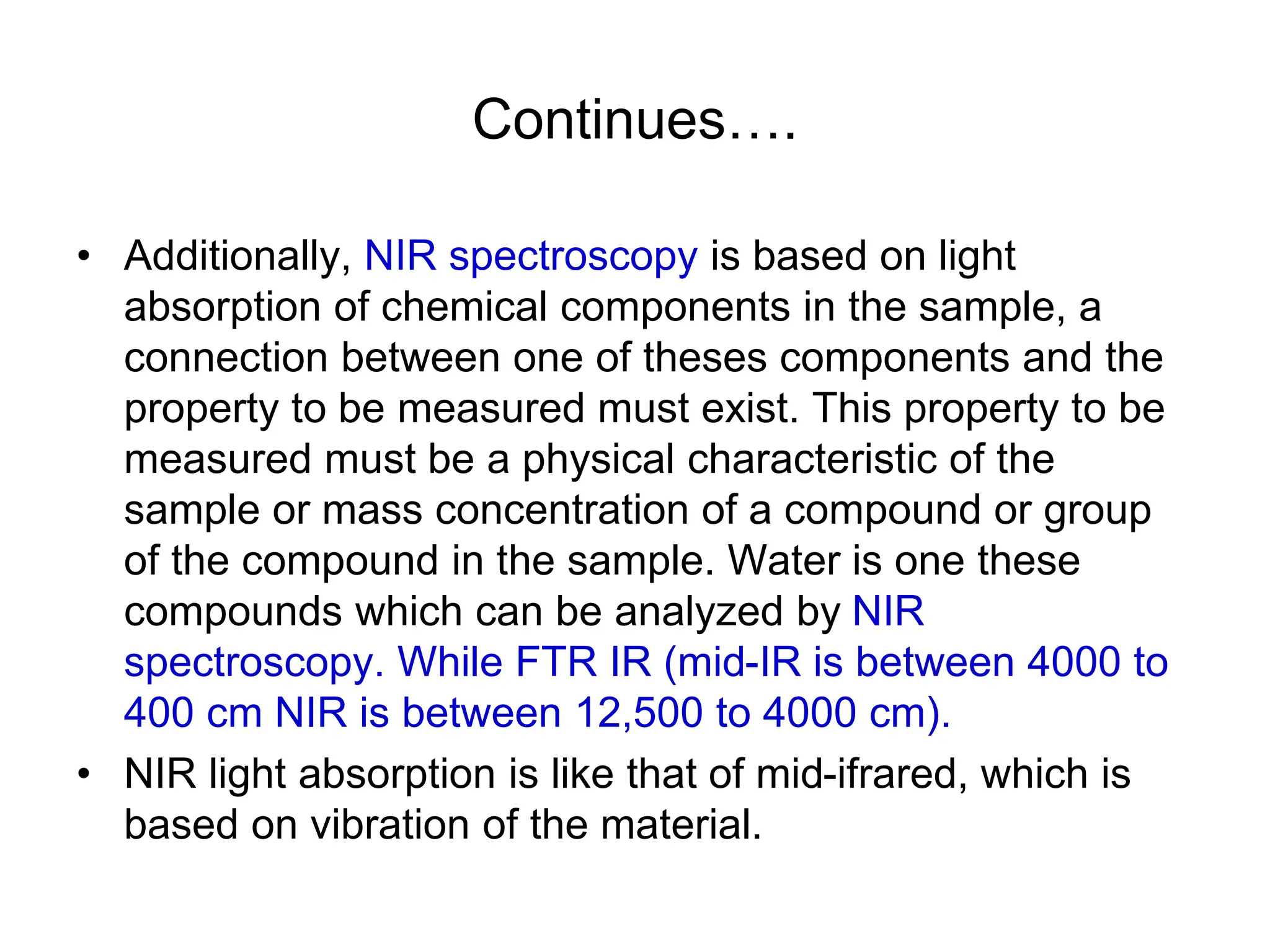 Continues….
• Additionally, NIR spectroscopy is based on light
absorption of chemical components in the sample, a
connection between one of theses components and the
property to be measured must exist. This property to be
measured must be a physical characteristic of the
sample or mass concentration of a compound or group
of the compound in the sample. Water is one these
compounds which can be analyzed by NIR
spectroscopy. While FTR IR (mid-IR is between 4000 to
400 cm NIR is between 12,500 to 4000 cm).
• NIR light absorption is like that of mid-ifrared, which is
based on vibration of the material.
 