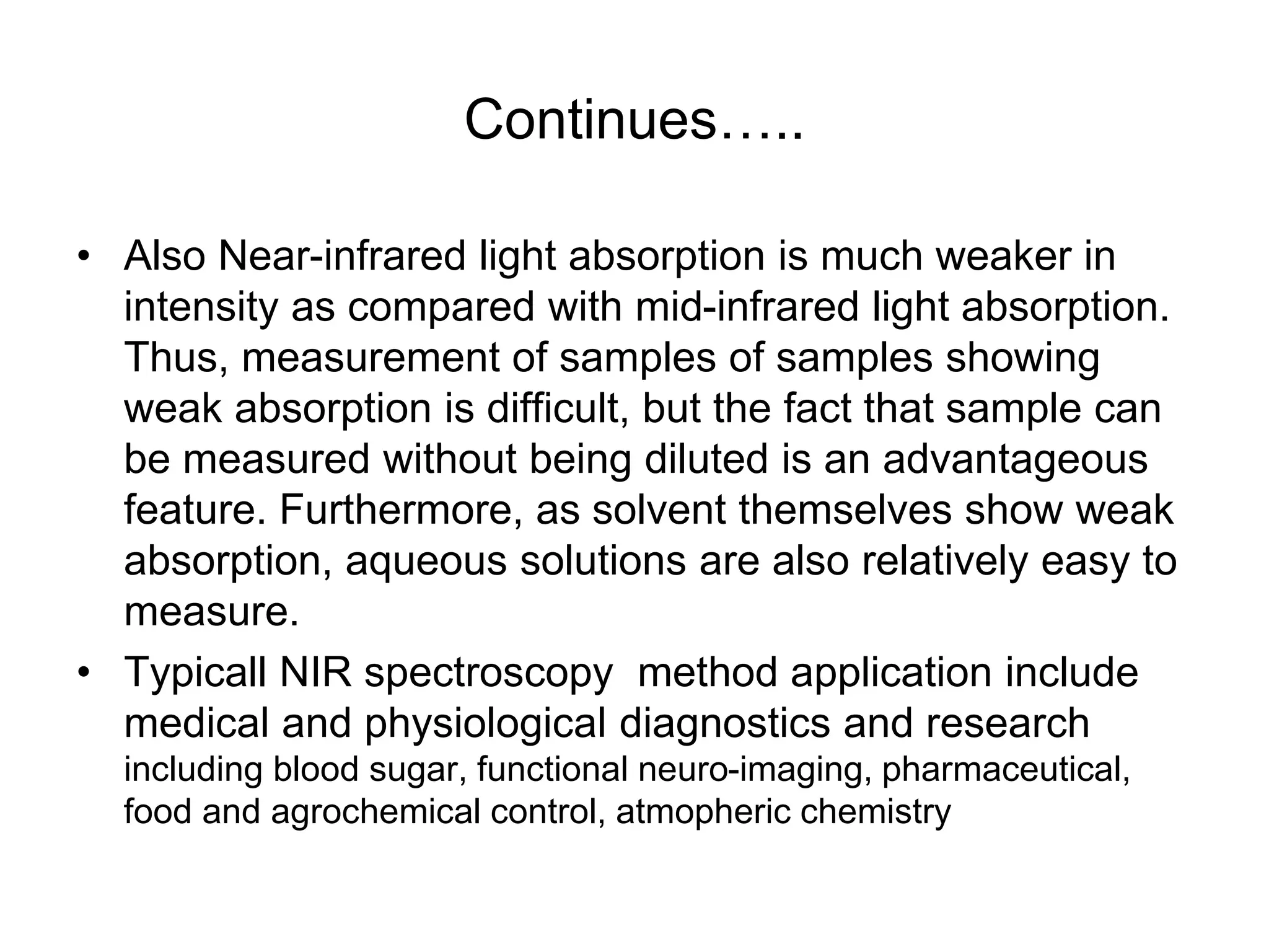 Continues…..
• Also Near-infrared light absorption is much weaker in
intensity as compared with mid-infrared light absorption.
Thus, measurement of samples of samples showing
weak absorption is difficult, but the fact that sample can
be measured without being diluted is an advantageous
feature. Furthermore, as solvent themselves show weak
absorption, aqueous solutions are also relatively easy to
measure.
• Typicall NIR spectroscopy method application include
medical and physiological diagnostics and research
including blood sugar, functional neuro-imaging, pharmaceutical,
food and agrochemical control, atmopheric chemistry
 