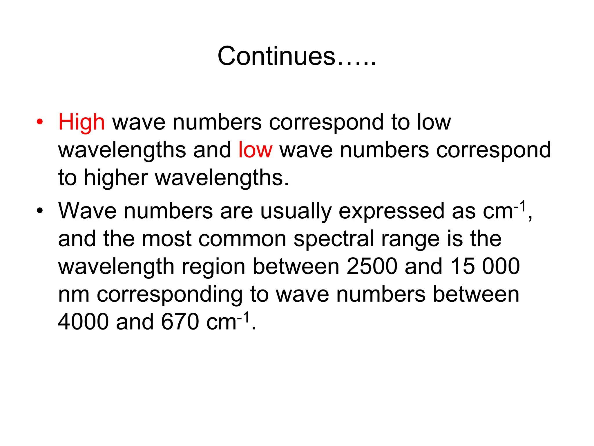 Continues…..
• High wave numbers correspond to low
wavelengths and low wave numbers correspond
to higher wavelengths.
• Wave numbers are usually expressed as cm-1,
and the most common spectral range is the
wavelength region between 2500 and 15 000
nm corresponding to wave numbers between
4000 and 670 cm-1.
 