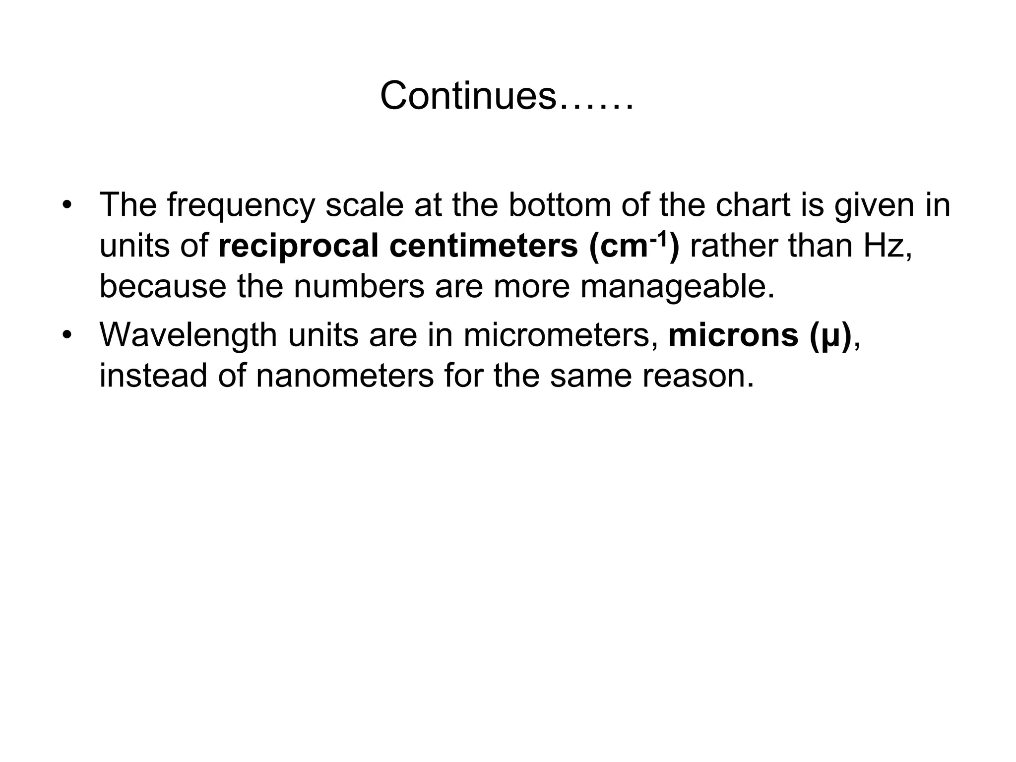 Continues……
• The frequency scale at the bottom of the chart is given in
units of reciprocal centimeters (cm-1) rather than Hz,
because the numbers are more manageable.
• Wavelength units are in micrometers, microns (μ),
instead of nanometers for the same reason.
 