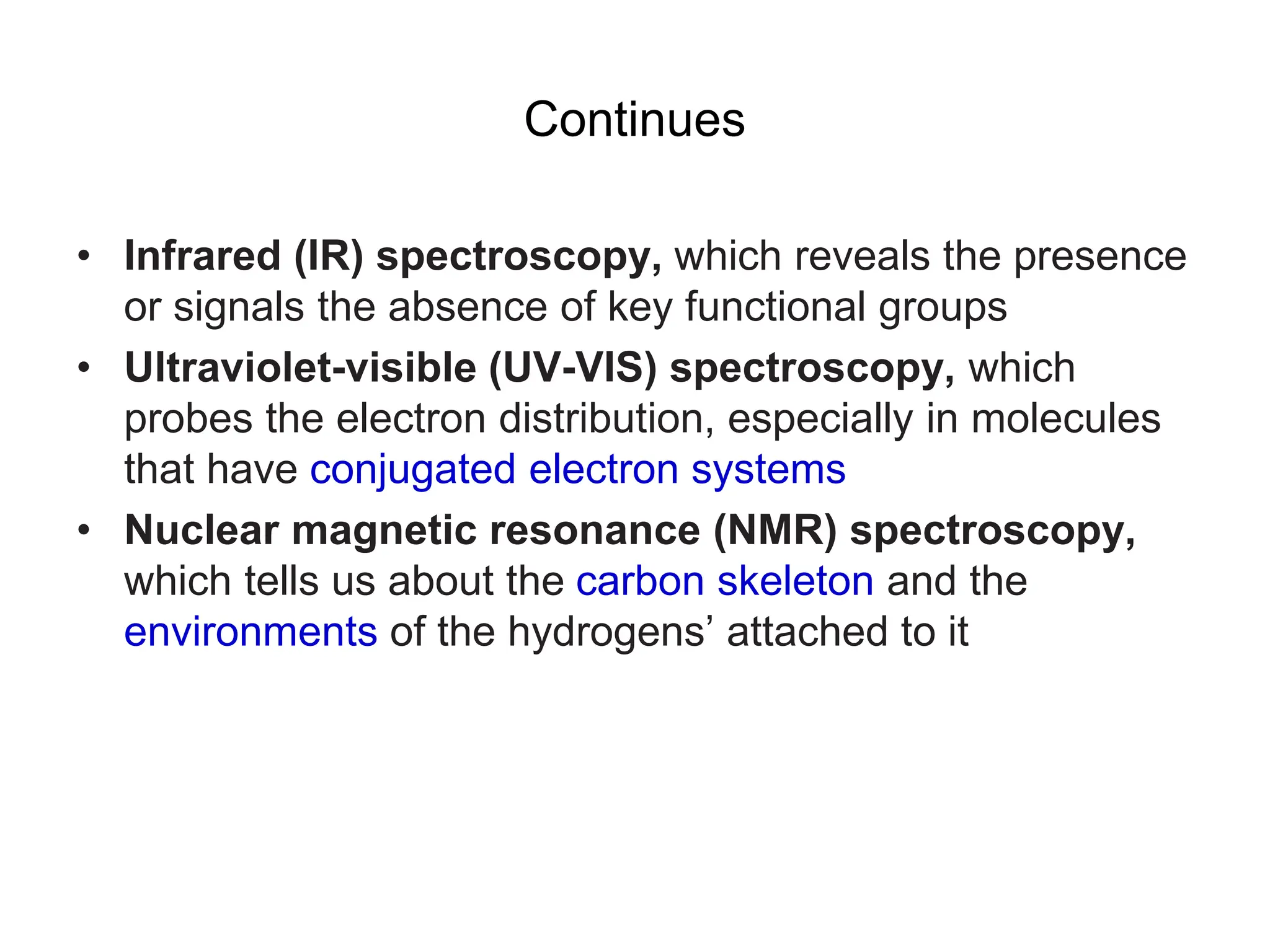 Continues
• Infrared (IR) spectroscopy, which reveals the presence
or signals the absence of key functional groups
• Ultraviolet-visible (UV-VIS) spectroscopy, which
probes the electron distribution, especially in molecules
that have conjugated electron systems
• Nuclear magnetic resonance (NMR) spectroscopy,
which tells us about the carbon skeleton and the
environments of the hydrogens’ attached to it
 