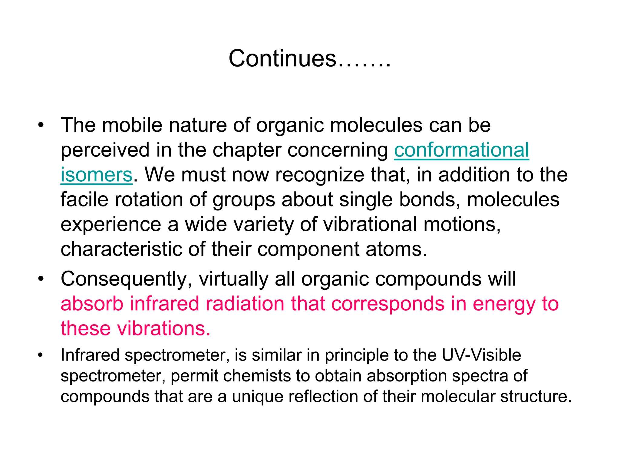 Continues…….
• The mobile nature of organic molecules can be
perceived in the chapter concerning conformational
isomers. We must now recognize that, in addition to the
facile rotation of groups about single bonds, molecules
experience a wide variety of vibrational motions,
characteristic of their component atoms.
• Consequently, virtually all organic compounds will
absorb infrared radiation that corresponds in energy to
these vibrations.
• Infrared spectrometer, is similar in principle to the UV-Visible
spectrometer, permit chemists to obtain absorption spectra of
compounds that are a unique reflection of their molecular structure.
 
