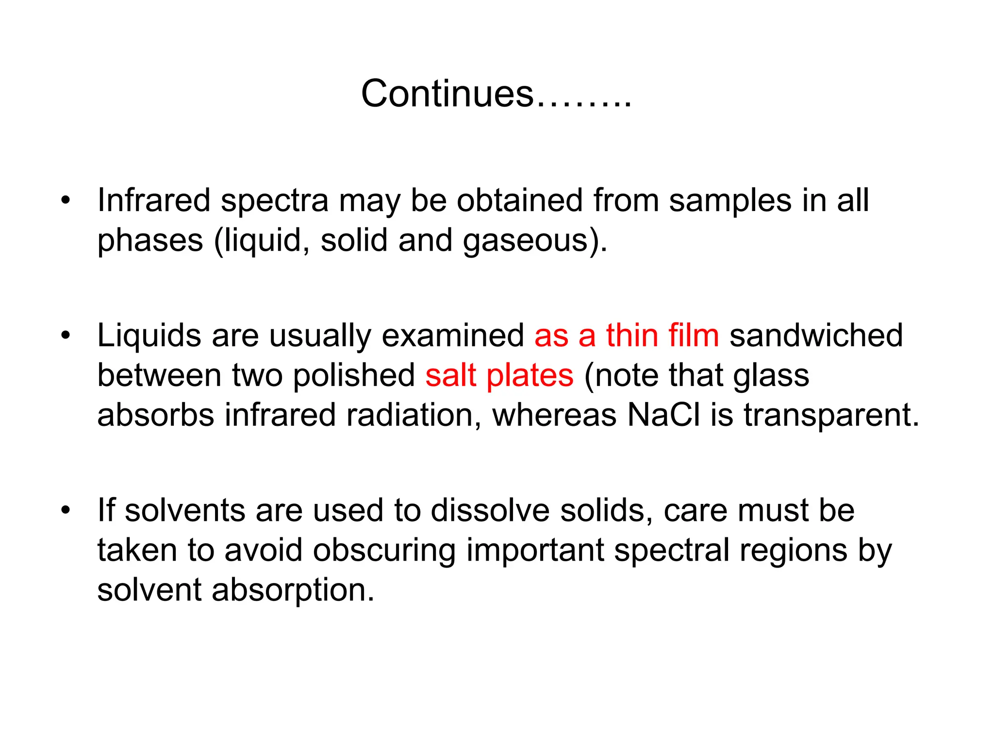 Continues……..
• Infrared spectra may be obtained from samples in all
phases (liquid, solid and gaseous).
• Liquids are usually examined as a thin film sandwiched
between two polished salt plates (note that glass
absorbs infrared radiation, whereas NaCl is transparent.
• If solvents are used to dissolve solids, care must be
taken to avoid obscuring important spectral regions by
solvent absorption.
 
