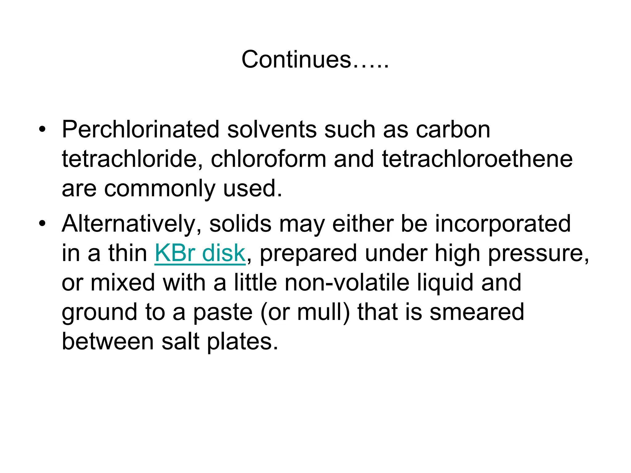 Continues…..
• Perchlorinated solvents such as carbon
tetrachloride, chloroform and tetrachloroethene
are commonly used.
• Alternatively, solids may either be incorporated
in a thin KBr disk, prepared under high pressure,
or mixed with a little non-volatile liquid and
ground to a paste (or mull) that is smeared
between salt plates.
 