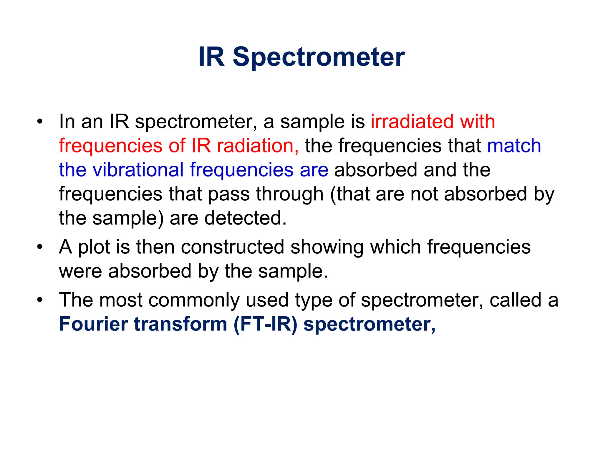 IR Spectrometer
• In an IR spectrometer, a sample is irradiated with
frequencies of IR radiation, the frequencies that match
the vibrational frequencies are absorbed and the
frequencies that pass through (that are not absorbed by
the sample) are detected.
• A plot is then constructed showing which frequencies
were absorbed by the sample.
• The most commonly used type of spectrometer, called a
Fourier transform (FT-IR) spectrometer,
 