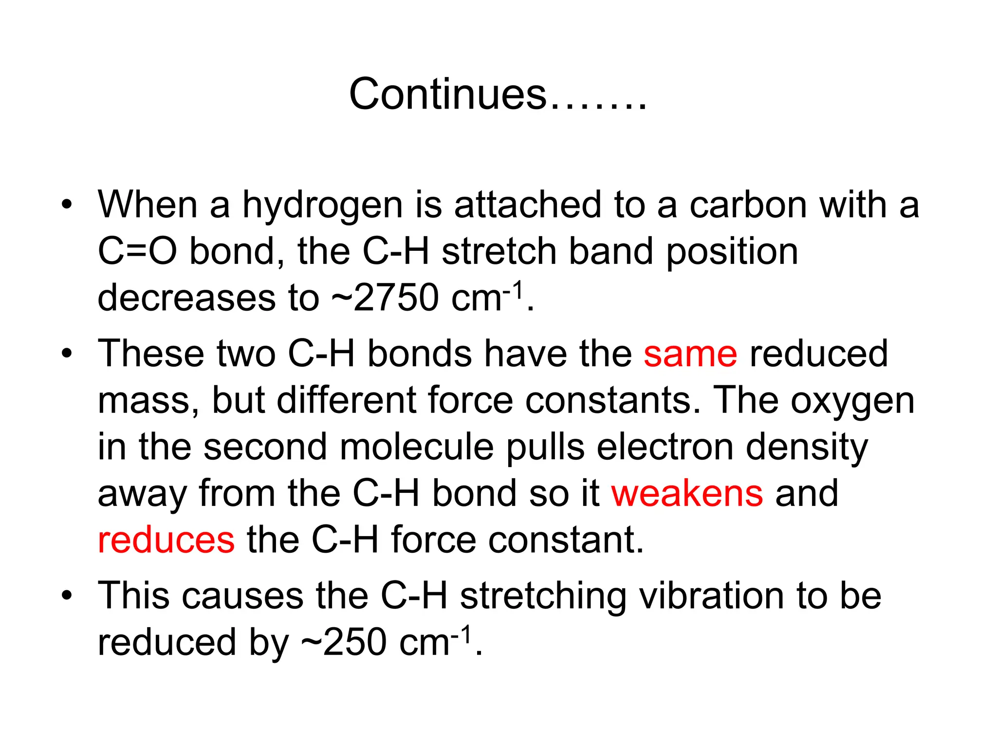 Continues…….
• When a hydrogen is attached to a carbon with a
C=O bond, the C-H stretch band position
decreases to ~2750 cm-1.
• These two C-H bonds have the same reduced
mass, but different force constants. The oxygen
in the second molecule pulls electron density
away from the C-H bond so it weakens and
reduces the C-H force constant.
• This causes the C-H stretching vibration to be
reduced by ~250 cm-1.
 