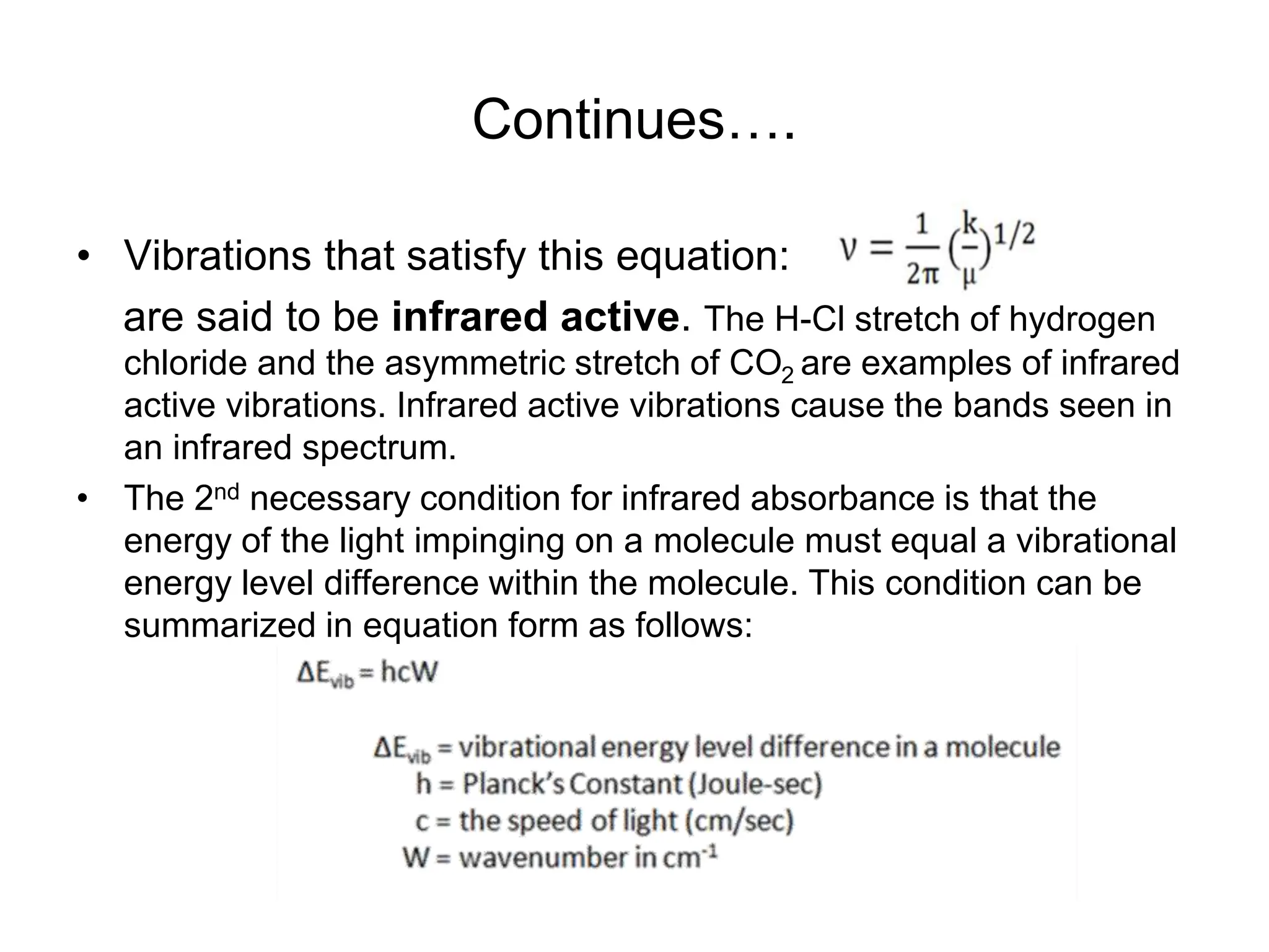 Continues….
• Vibrations that satisfy this equation:
are said to be infrared active. The H-Cl stretch of hydrogen
chloride and the asymmetric stretch of CO2 are examples of infrared
active vibrations. Infrared active vibrations cause the bands seen in
an infrared spectrum.
• The 2nd necessary condition for infrared absorbance is that the
energy of the light impinging on a molecule must equal a vibrational
energy level difference within the molecule. This condition can be
summarized in equation form as follows:
 