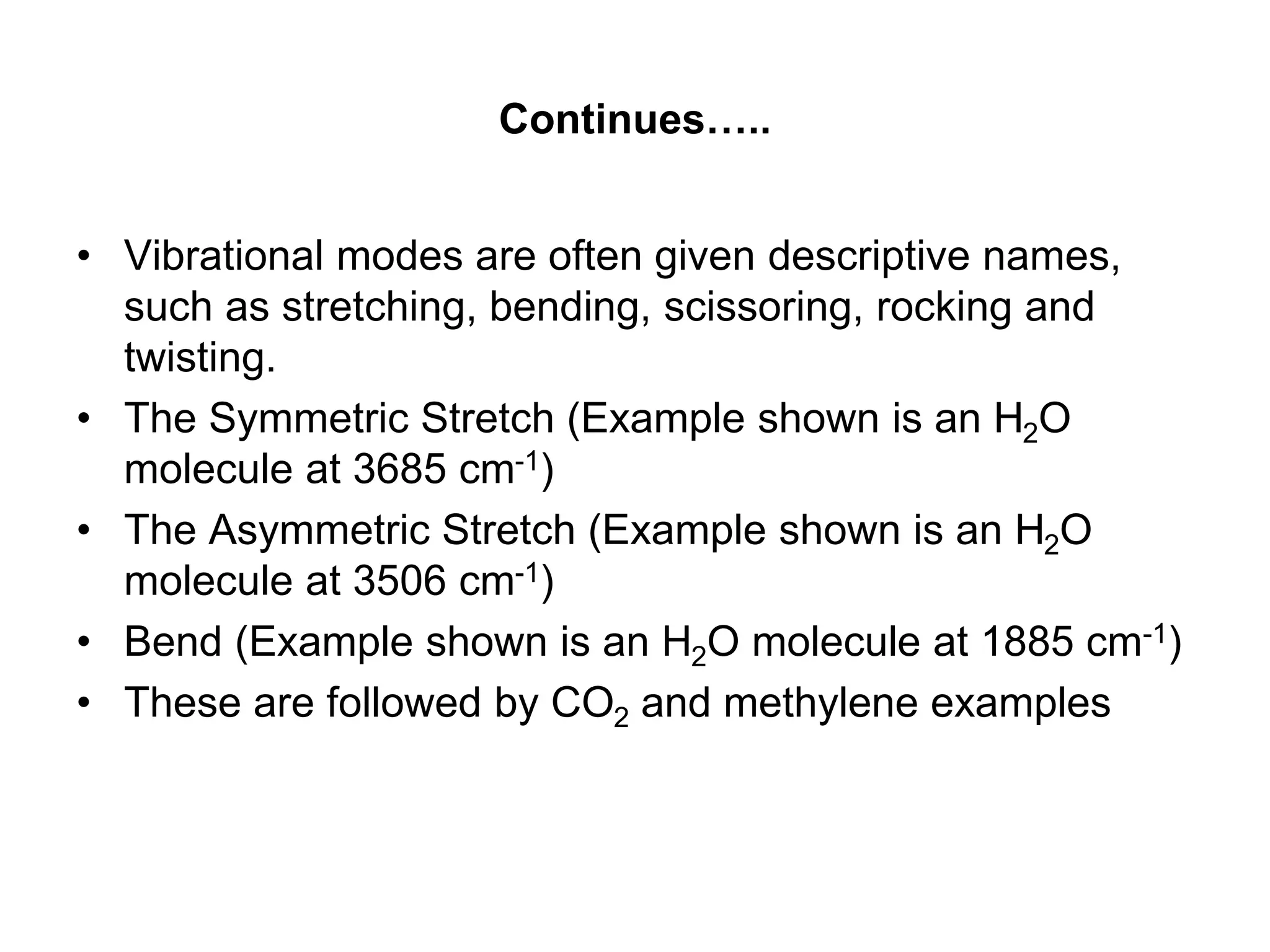 Continues…..
• Vibrational modes are often given descriptive names,
such as stretching, bending, scissoring, rocking and
twisting.
• The Symmetric Stretch (Example shown is an H2O
molecule at 3685 cm-1)
• The Asymmetric Stretch (Example shown is an H2O
molecule at 3506 cm-1)
• Bend (Example shown is an H2O molecule at 1885 cm-1)
• These are followed by CO2 and methylene examples
 