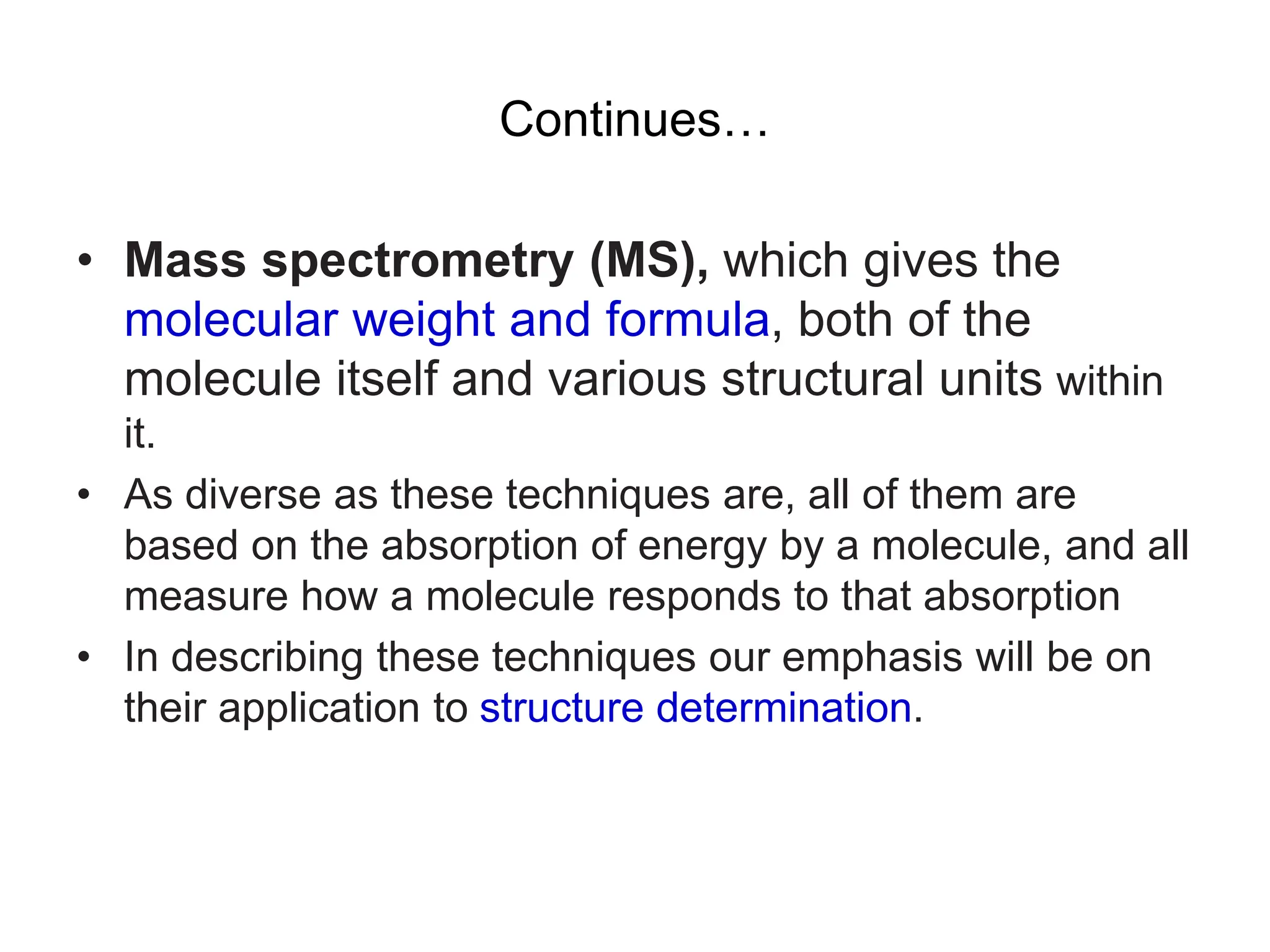 Continues…
• Mass spectrometry (MS), which gives the
molecular weight and formula, both of the
molecule itself and various structural units within
it.
• As diverse as these techniques are, all of them are
based on the absorption of energy by a molecule, and all
measure how a molecule responds to that absorption
• In describing these techniques our emphasis will be on
their application to structure determination.
 