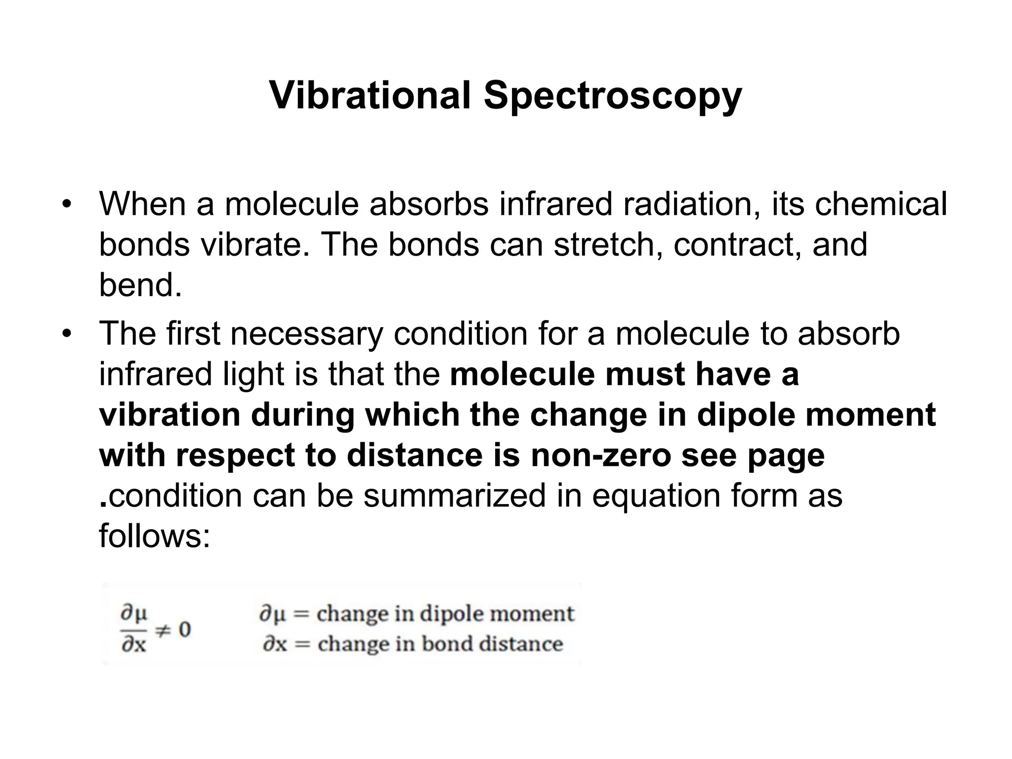 Vibrational Spectroscopy
• When a molecule absorbs infrared radiation, its chemical
bonds vibrate. The bonds can stretch, contract, and
bend.
• The first necessary condition for a molecule to absorb
infrared light is that the molecule must have a
vibration during which the change in dipole moment
with respect to distance is non-zero see page
.condition can be summarized in equation form as
follows:
 