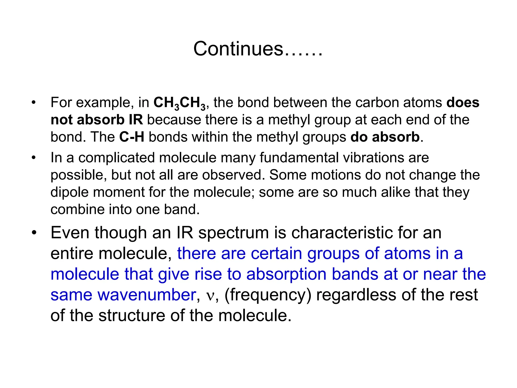 Continues……
• For example, in CH3CH3, the bond between the carbon atoms does
not absorb IR because there is a methyl group at each end of the
bond. The C-H bonds within the methyl groups do absorb.
• In a complicated molecule many fundamental vibrations are
possible, but not all are observed. Some motions do not change the
dipole moment for the molecule; some are so much alike that they
combine into one band.
• Even though an IR spectrum is characteristic for an
entire molecule, there are certain groups of atoms in a
molecule that give rise to absorption bands at or near the
same wavenumber, , (frequency) regardless of the rest
of the structure of the molecule.
 