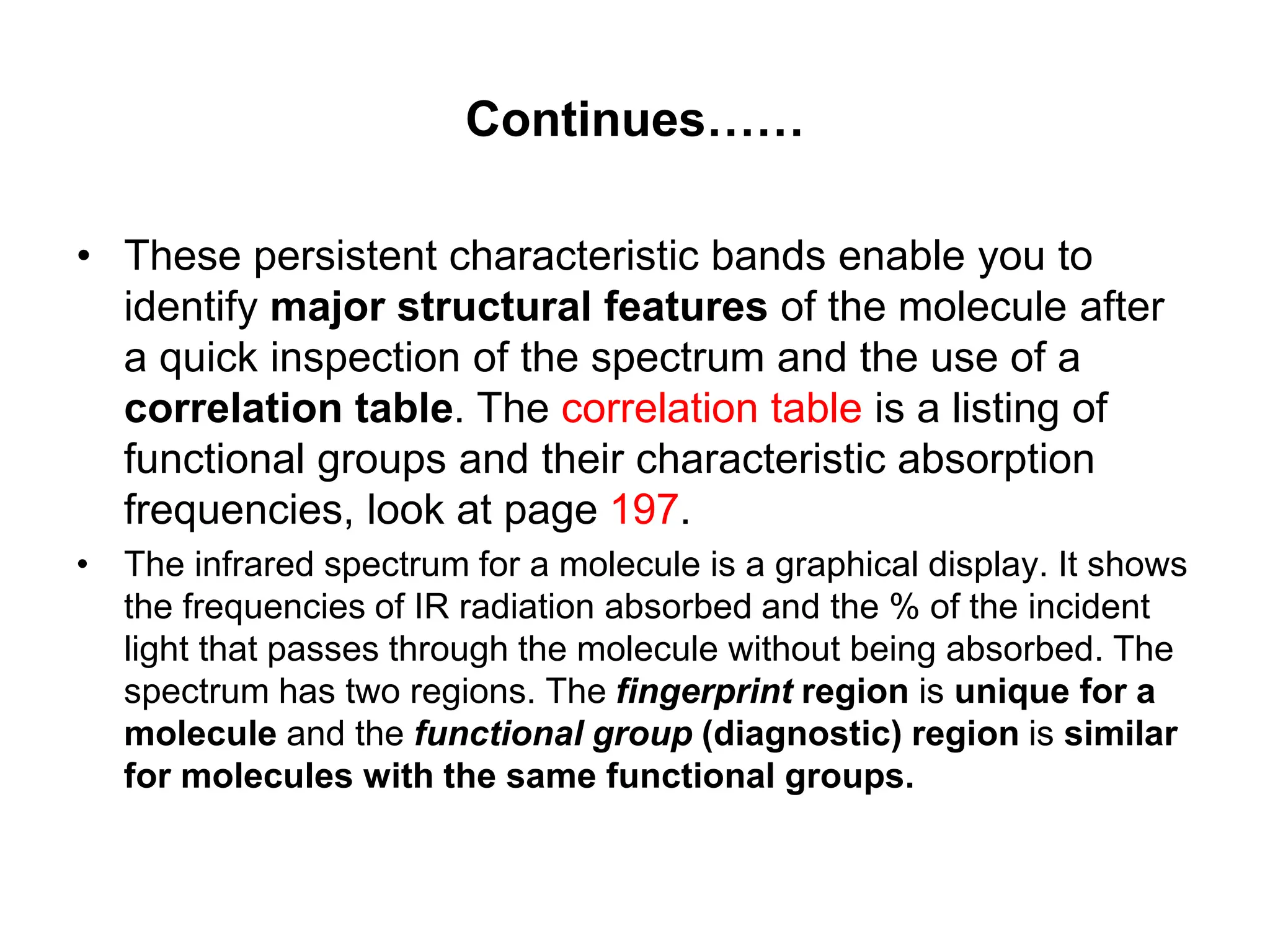 Continues……
• These persistent characteristic bands enable you to
identify major structural features of the molecule after
a quick inspection of the spectrum and the use of a
correlation table. The correlation table is a listing of
functional groups and their characteristic absorption
frequencies, look at page 197.
• The infrared spectrum for a molecule is a graphical display. It shows
the frequencies of IR radiation absorbed and the % of the incident
light that passes through the molecule without being absorbed. The
spectrum has two regions. The fingerprint region is unique for a
molecule and the functional group (diagnostic) region is similar
for molecules with the same functional groups.
 