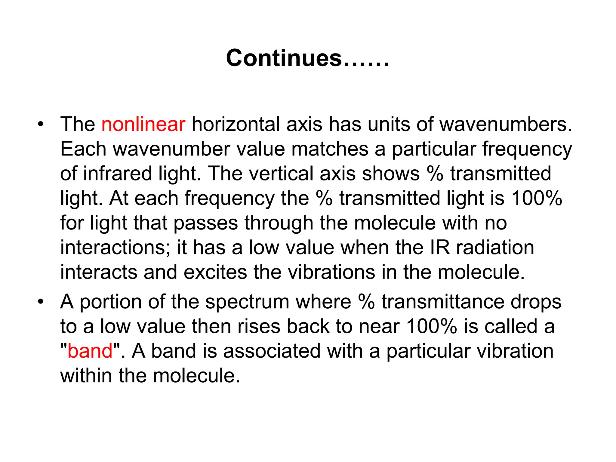 Continues……
• The nonlinear horizontal axis has units of wavenumbers.
Each wavenumber value matches a particular frequency
of infrared light. The vertical axis shows % transmitted
light. At each frequency the % transmitted light is 100%
for light that passes through the molecule with no
interactions; it has a low value when the IR radiation
interacts and excites the vibrations in the molecule.
• A portion of the spectrum where % transmittance drops
to a low value then rises back to near 100% is called a
"band". A band is associated with a particular vibration
within the molecule.
 