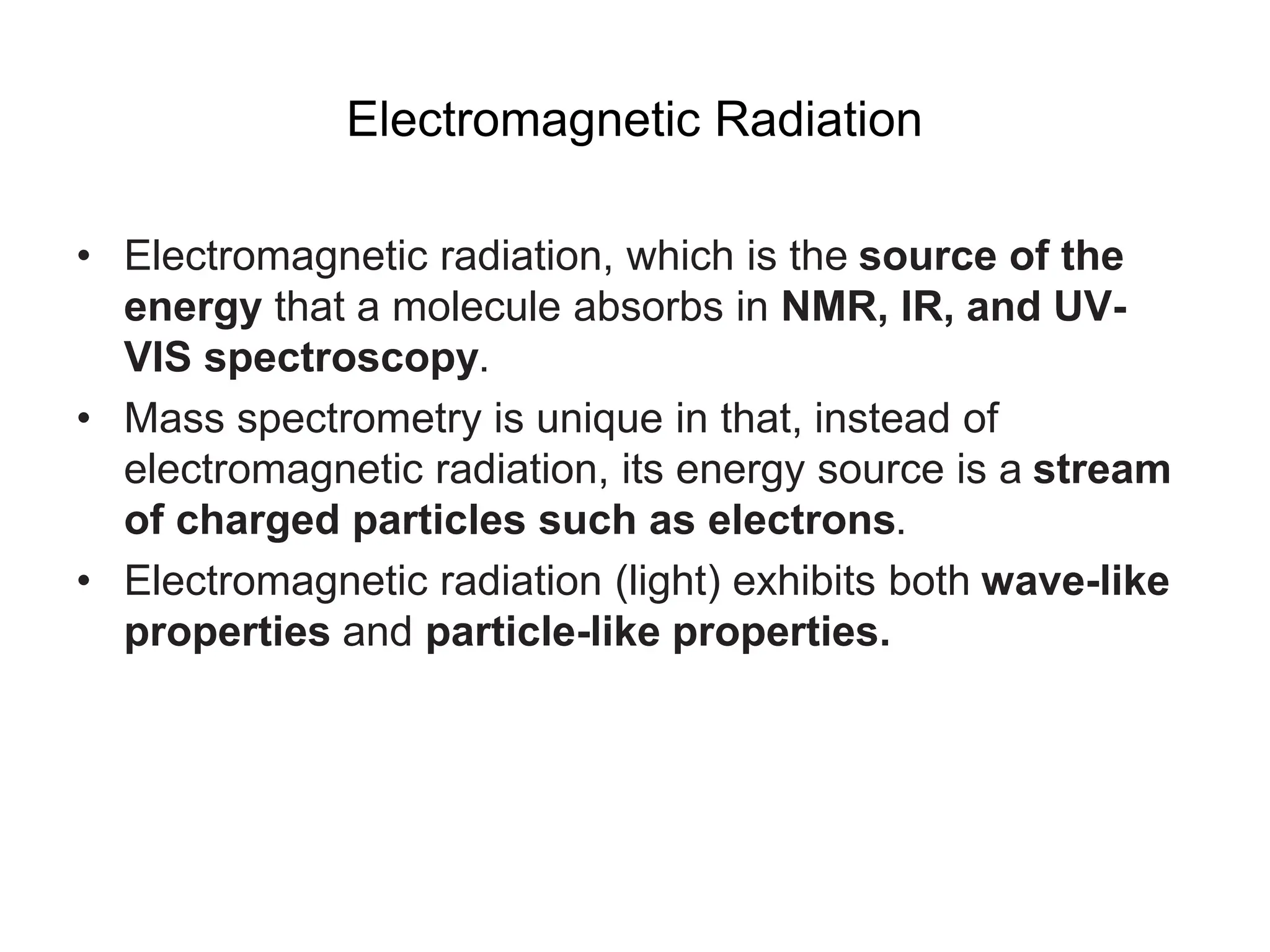 Electromagnetic Radiation
• Electromagnetic radiation, which is the source of the
energy that a molecule absorbs in NMR, IR, and UV-
VIS spectroscopy.
• Mass spectrometry is unique in that, instead of
electromagnetic radiation, its energy source is a stream
of charged particles such as electrons.
• Electromagnetic radiation (light) exhibits both wave-like
properties and particle-like properties.
 
