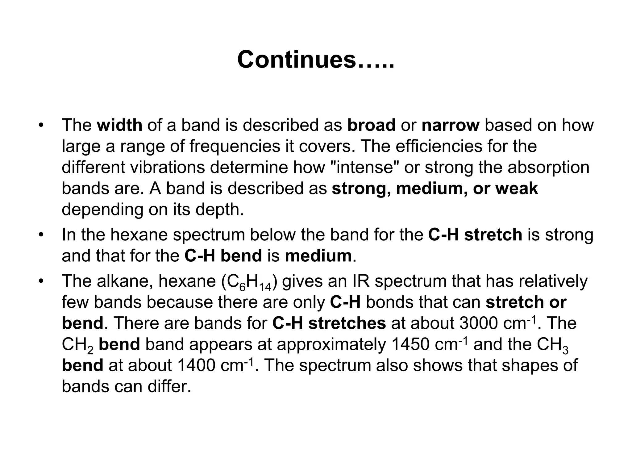 Continues…..
• The width of a band is described as broad or narrow based on how
large a range of frequencies it covers. The efficiencies for the
different vibrations determine how "intense" or strong the absorption
bands are. A band is described as strong, medium, or weak
depending on its depth.
• In the hexane spectrum below the band for the C-H stretch is strong
and that for the C-H bend is medium.
• The alkane, hexane (C6H14) gives an IR spectrum that has relatively
few bands because there are only C-H bonds that can stretch or
bend. There are bands for C-H stretches at about 3000 cm-1. The
CH2 bend band appears at approximately 1450 cm-1 and the CH3
bend at about 1400 cm-1. The spectrum also shows that shapes of
bands can differ.
 