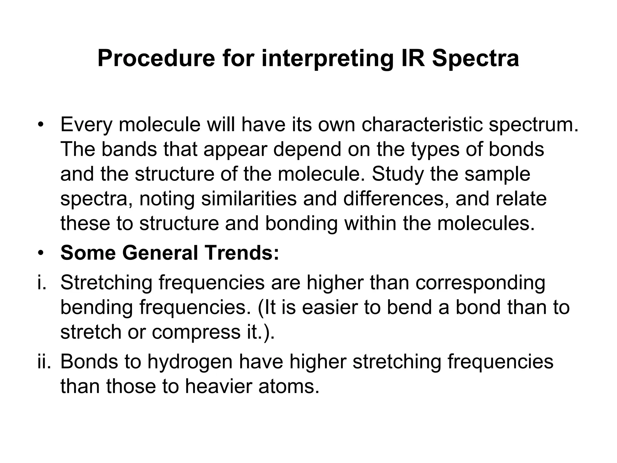 Procedure for interpreting IR Spectra
• Every molecule will have its own characteristic spectrum.
The bands that appear depend on the types of bonds
and the structure of the molecule. Study the sample
spectra, noting similarities and differences, and relate
these to structure and bonding within the molecules.
• Some General Trends:
i. Stretching frequencies are higher than corresponding
bending frequencies. (It is easier to bend a bond than to
stretch or compress it.).
ii. Bonds to hydrogen have higher stretching frequencies
than those to heavier atoms.
 