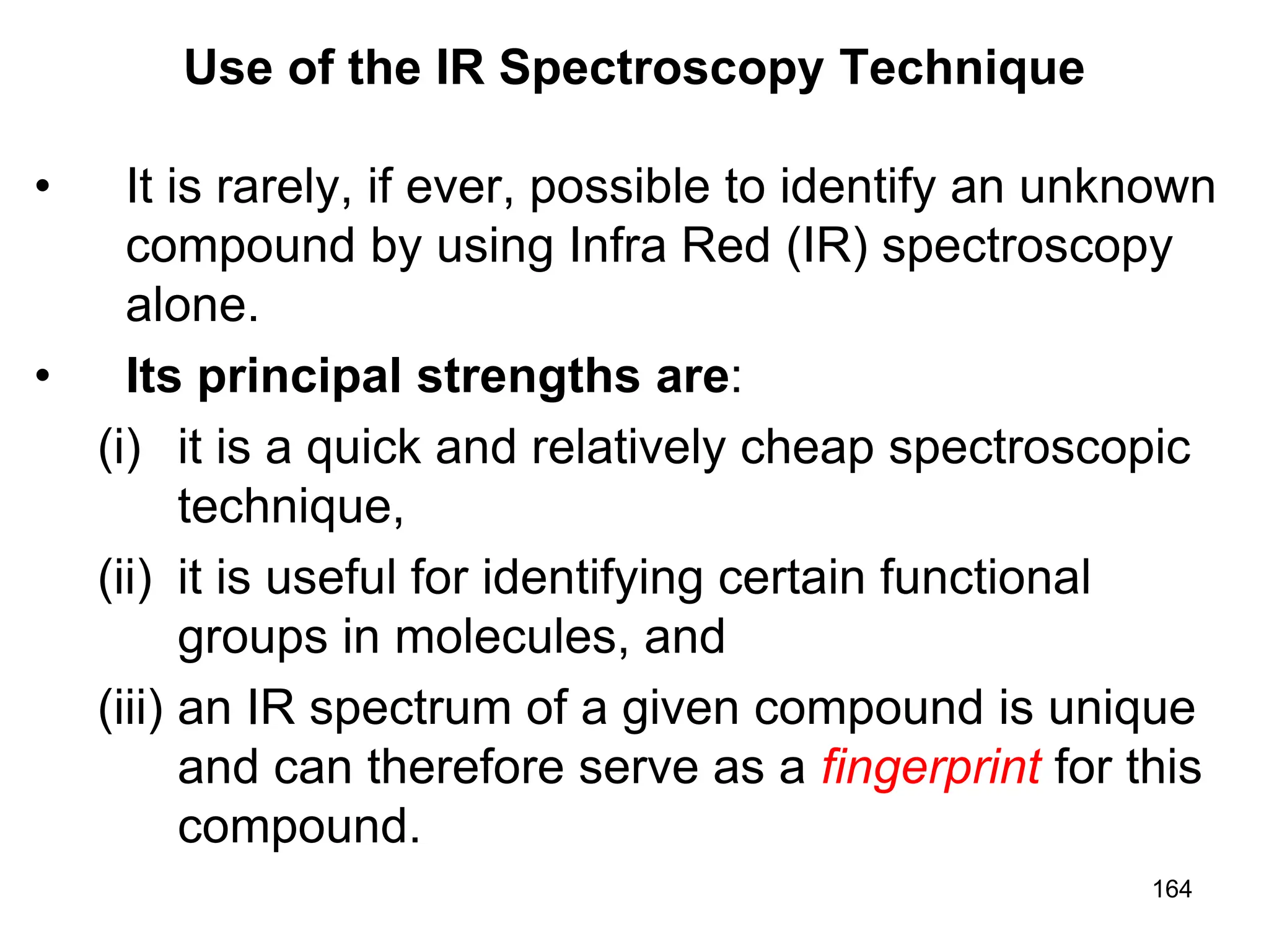 164
Use of the IR Spectroscopy Technique
• It is rarely, if ever, possible to identify an unknown
compound by using Infra Red (IR) spectroscopy
alone.
• Its principal strengths are:
(i) it is a quick and relatively cheap spectroscopic
technique,
(ii) it is useful for identifying certain functional
groups in molecules, and
(iii) an IR spectrum of a given compound is unique
and can therefore serve as a fingerprint for this
compound.
 
