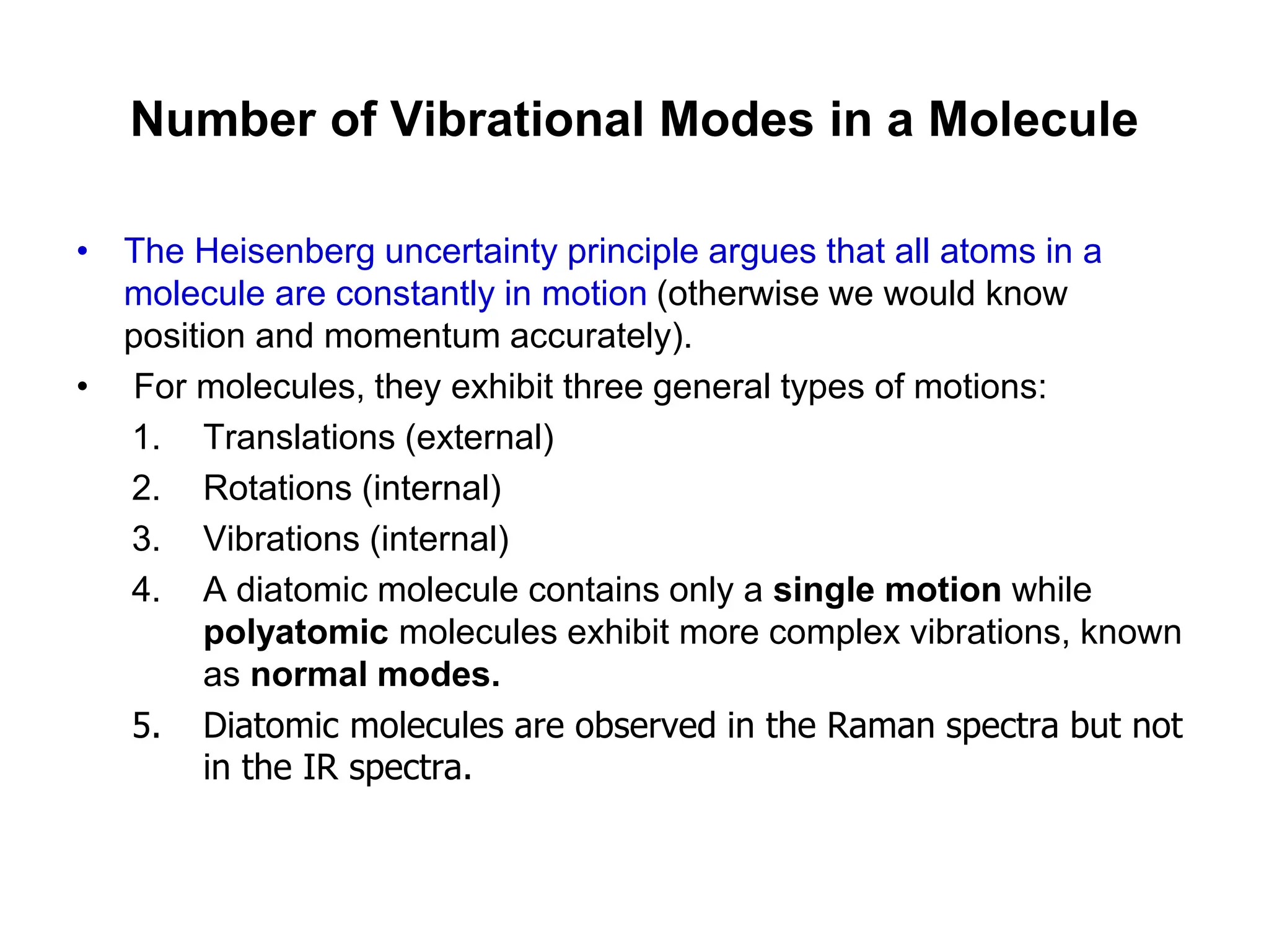 Number of Vibrational Modes in a Molecule
• The Heisenberg uncertainty principle argues that all atoms in a
molecule are constantly in motion (otherwise we would know
position and momentum accurately).
• For molecules, they exhibit three general types of motions:
1. Translations (external)
2. Rotations (internal)
3. Vibrations (internal)
4. A diatomic molecule contains only a single motion while
polyatomic molecules exhibit more complex vibrations, known
as normal modes.
5. Diatomic molecules are observed in the Raman spectra but not
in the IR spectra.
 