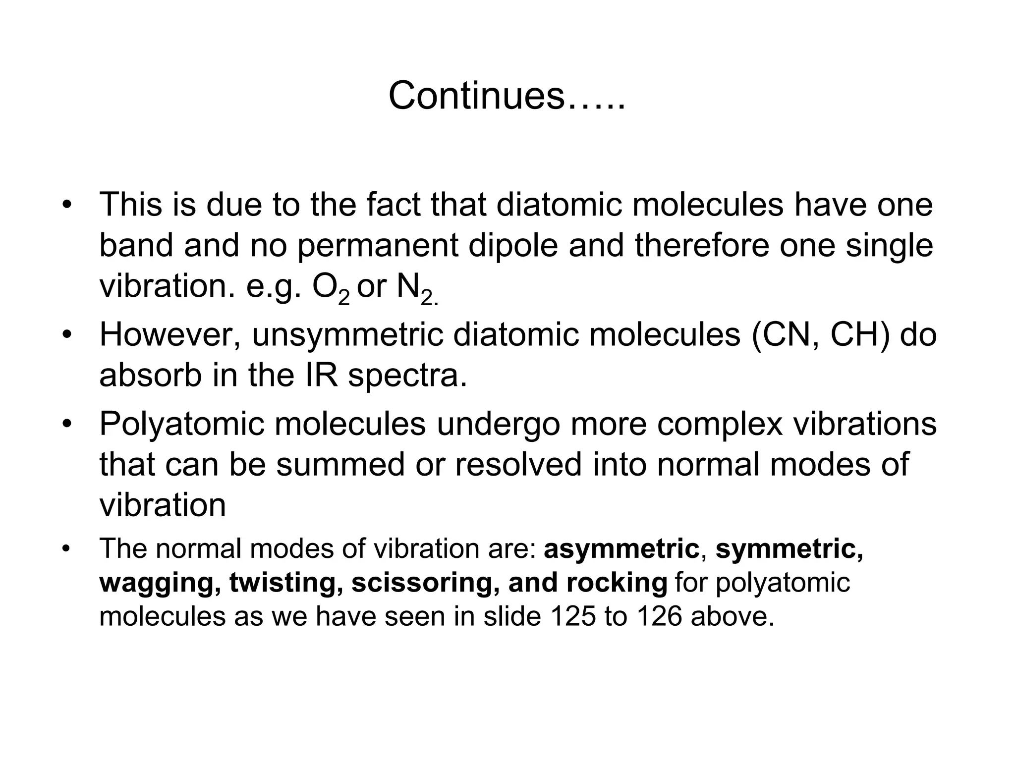 Continues…..
• This is due to the fact that diatomic molecules have one
band and no permanent dipole and therefore one single
vibration. e.g. O2 or N2.
• However, unsymmetric diatomic molecules (CN, CH) do
absorb in the IR spectra.
• Polyatomic molecules undergo more complex vibrations
that can be summed or resolved into normal modes of
vibration
• The normal modes of vibration are: asymmetric, symmetric,
wagging, twisting, scissoring, and rocking for polyatomic
molecules as we have seen in slide 125 to 126 above.
 