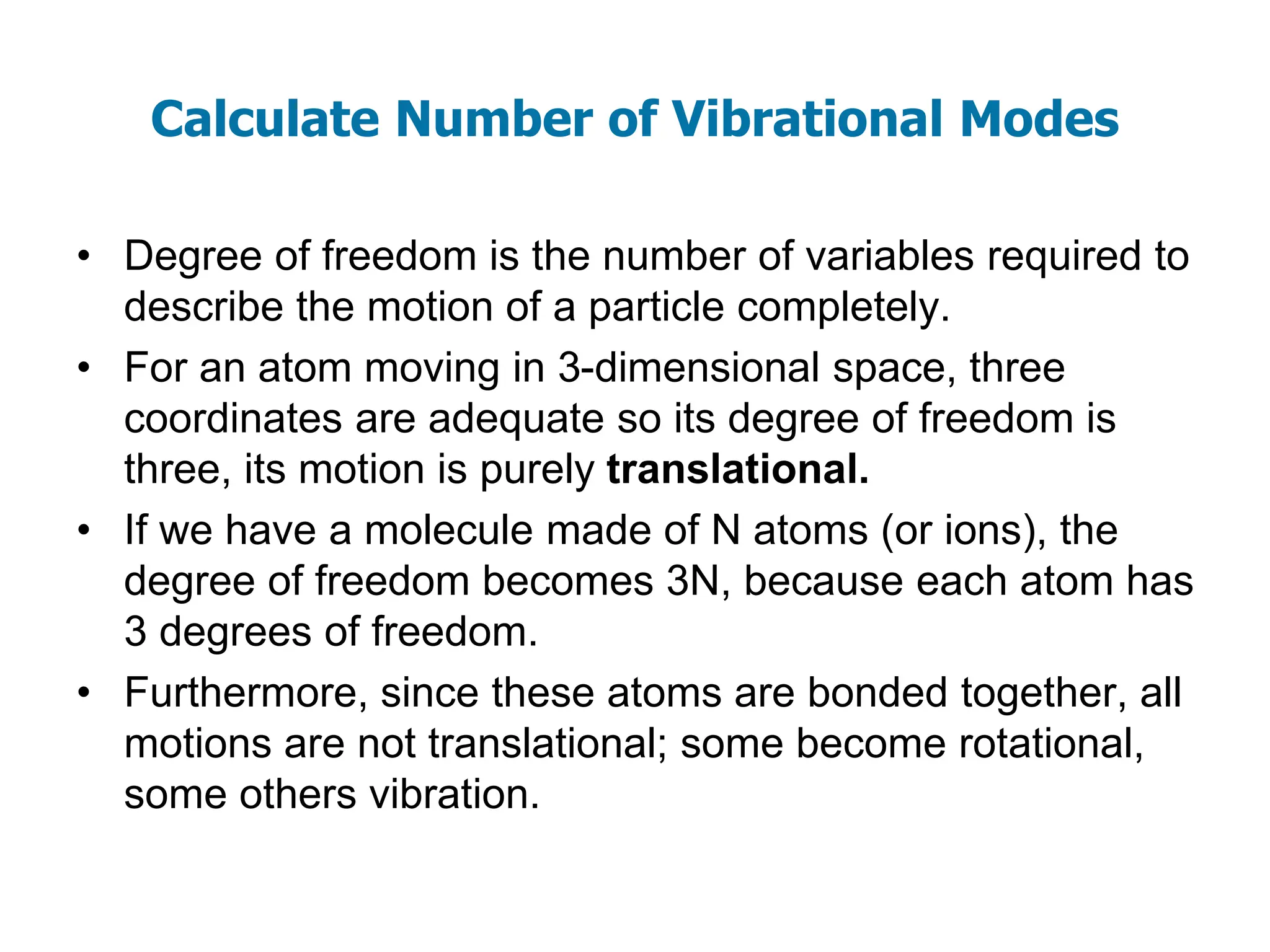 Calculate Number of Vibrational Modes
• Degree of freedom is the number of variables required to
describe the motion of a particle completely.
• For an atom moving in 3-dimensional space, three
coordinates are adequate so its degree of freedom is
three, its motion is purely translational.
• If we have a molecule made of N atoms (or ions), the
degree of freedom becomes 3N, because each atom has
3 degrees of freedom.
• Furthermore, since these atoms are bonded together, all
motions are not translational; some become rotational,
some others vibration.
 
