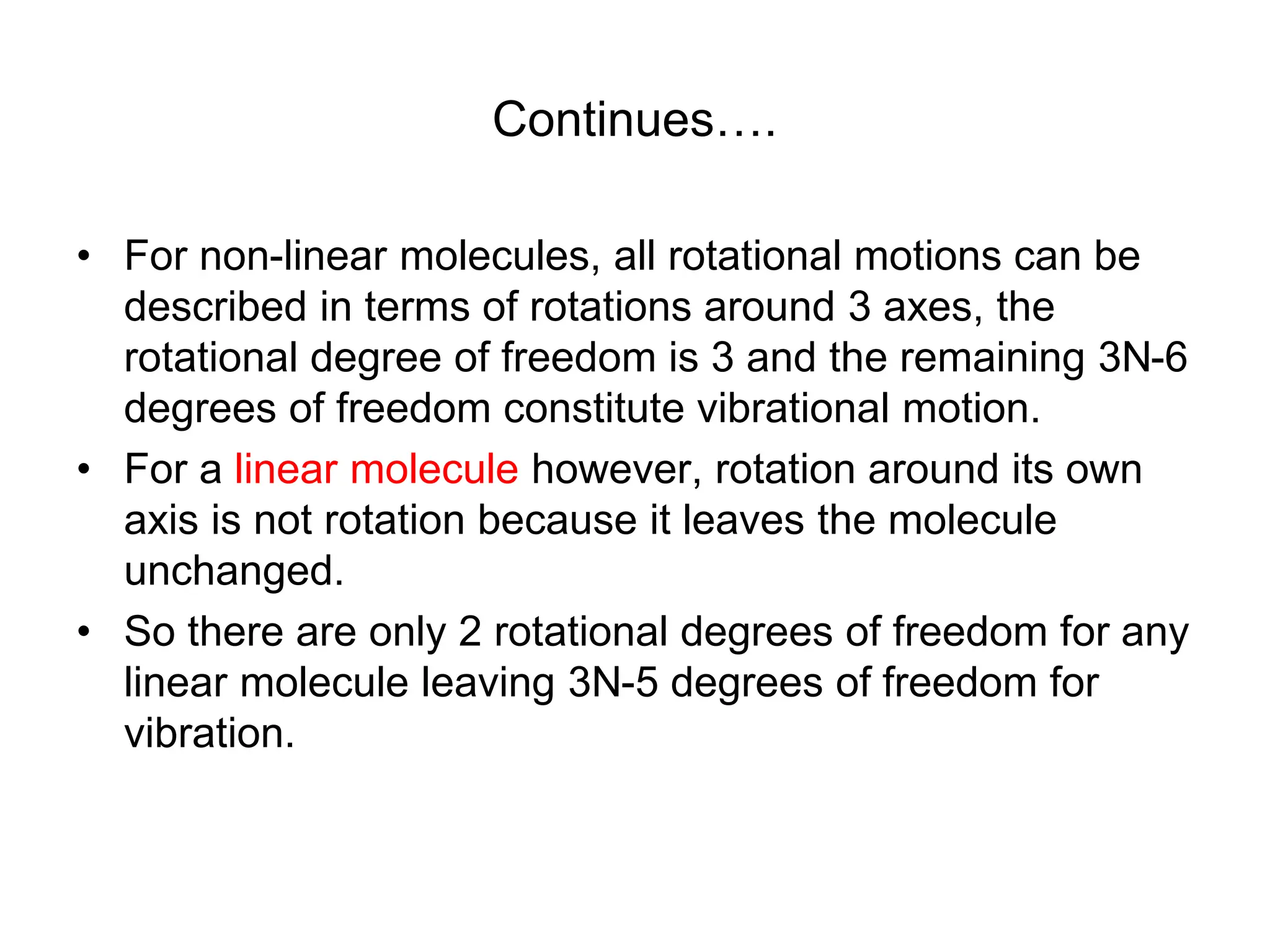 Continues….
• For non-linear molecules, all rotational motions can be
described in terms of rotations around 3 axes, the
rotational degree of freedom is 3 and the remaining 3N-6
degrees of freedom constitute vibrational motion.
• For a linear molecule however, rotation around its own
axis is not rotation because it leaves the molecule
unchanged.
• So there are only 2 rotational degrees of freedom for any
linear molecule leaving 3N-5 degrees of freedom for
vibration.
 