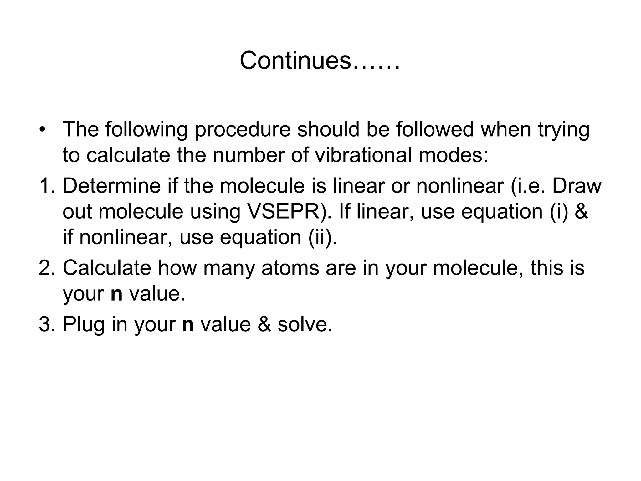 Continues……
• The following procedure should be followed when trying
to calculate the number of vibrational modes:
1. Determine if the molecule is linear or nonlinear (i.e. Draw
out molecule using VSEPR). If linear, use equation (i) &
if nonlinear, use equation (ii).
2. Calculate how many atoms are in your molecule, this is
your n value.
3. Plug in your n value & solve.
 