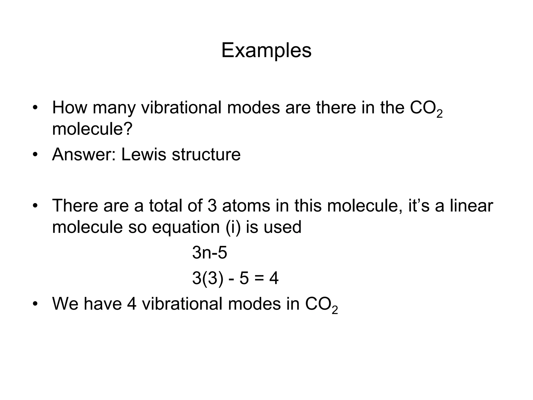 Examples
• How many vibrational modes are there in the CO2
molecule?
• Answer: Lewis structure
• There are a total of 3 atoms in this molecule, it’s a linear
molecule so equation (i) is used
3n-5
3(3) - 5 = 4
• We have 4 vibrational modes in CO2
 