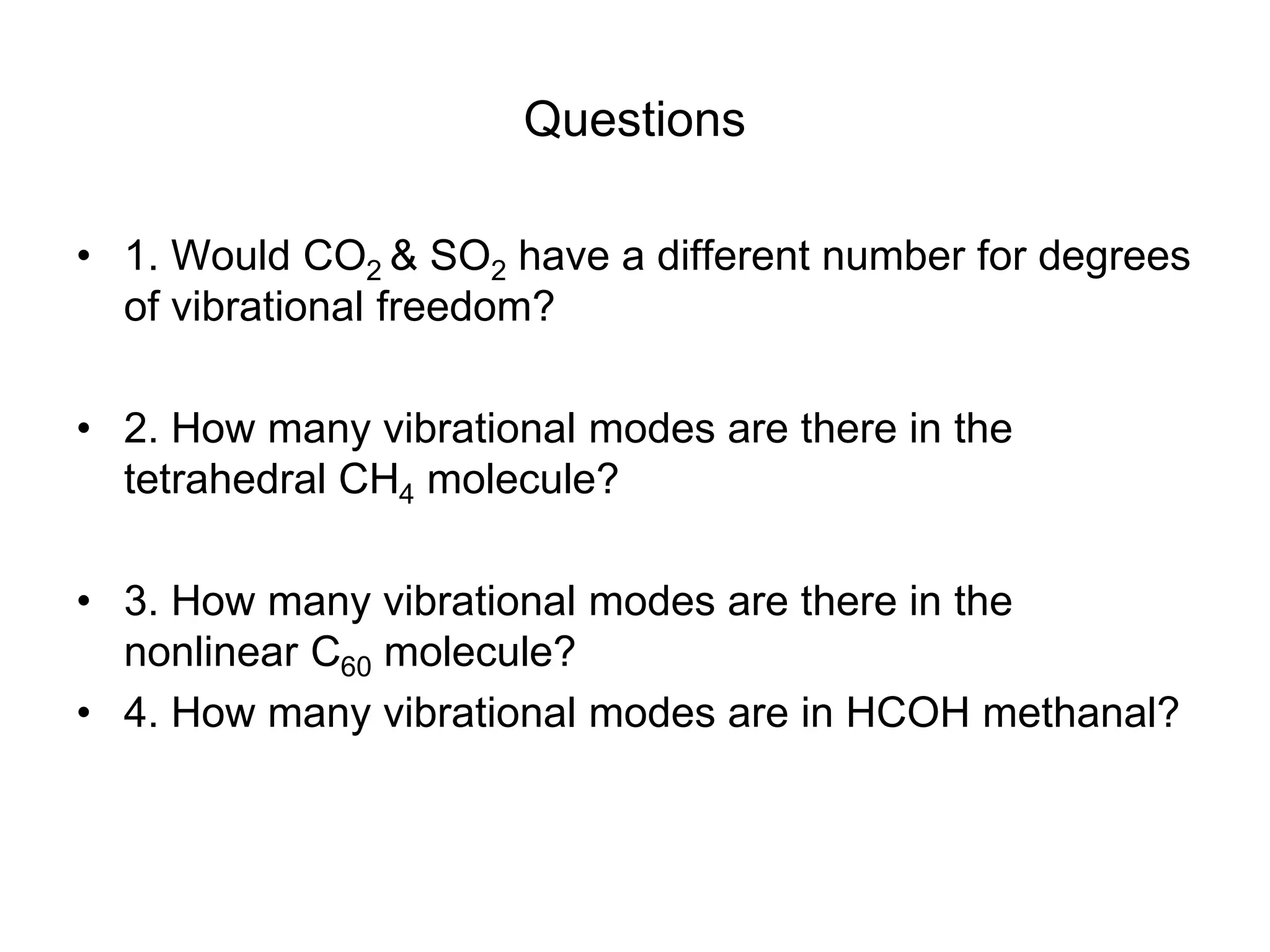 Questions
• 1. Would CO2 & SO2 have a different number for degrees
of vibrational freedom?
• 2. How many vibrational modes are there in the
tetrahedral CH4 molecule?
• 3. How many vibrational modes are there in the
nonlinear C60 molecule?
• 4. How many vibrational modes are in HCOH methanal?
 