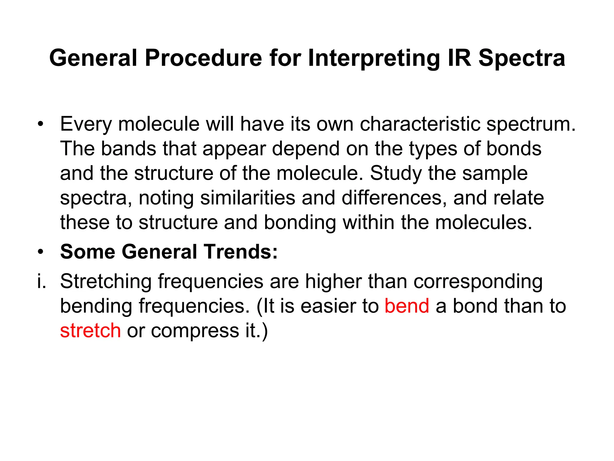 General Procedure for Interpreting IR Spectra
• Every molecule will have its own characteristic spectrum.
The bands that appear depend on the types of bonds
and the structure of the molecule. Study the sample
spectra, noting similarities and differences, and relate
these to structure and bonding within the molecules.
• Some General Trends:
i. Stretching frequencies are higher than corresponding
bending frequencies. (It is easier to bend a bond than to
stretch or compress it.)
 