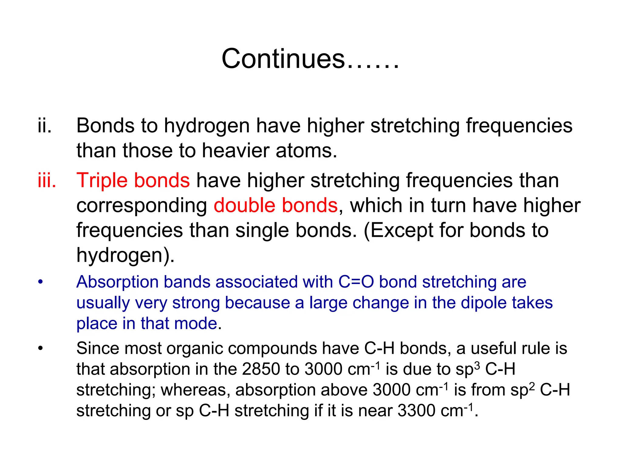 Continues……
ii. Bonds to hydrogen have higher stretching frequencies
than those to heavier atoms.
iii. Triple bonds have higher stretching frequencies than
corresponding double bonds, which in turn have higher
frequencies than single bonds. (Except for bonds to
hydrogen).
• Absorption bands associated with C=O bond stretching are
usually very strong because a large change in the dipole takes
place in that mode.
• Since most organic compounds have C-H bonds, a useful rule is
that absorption in the 2850 to 3000 cm-1 is due to sp3 C-H
stretching; whereas, absorption above 3000 cm-1 is from sp2 C-H
stretching or sp C-H stretching if it is near 3300 cm-1.
 