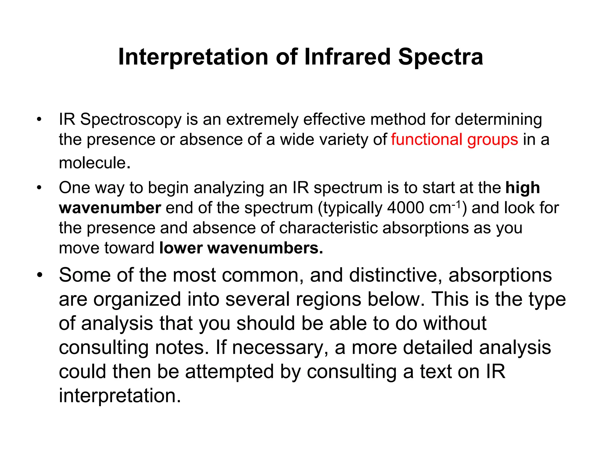 Interpretation of Infrared Spectra
• IR Spectroscopy is an extremely effective method for determining
the presence or absence of a wide variety of functional groups in a
molecule.
• One way to begin analyzing an IR spectrum is to start at the high
wavenumber end of the spectrum (typically 4000 cm-1) and look for
the presence and absence of characteristic absorptions as you
move toward lower wavenumbers.
• Some of the most common, and distinctive, absorptions
are organized into several regions below. This is the type
of analysis that you should be able to do without
consulting notes. If necessary, a more detailed analysis
could then be attempted by consulting a text on IR
interpretation.
 