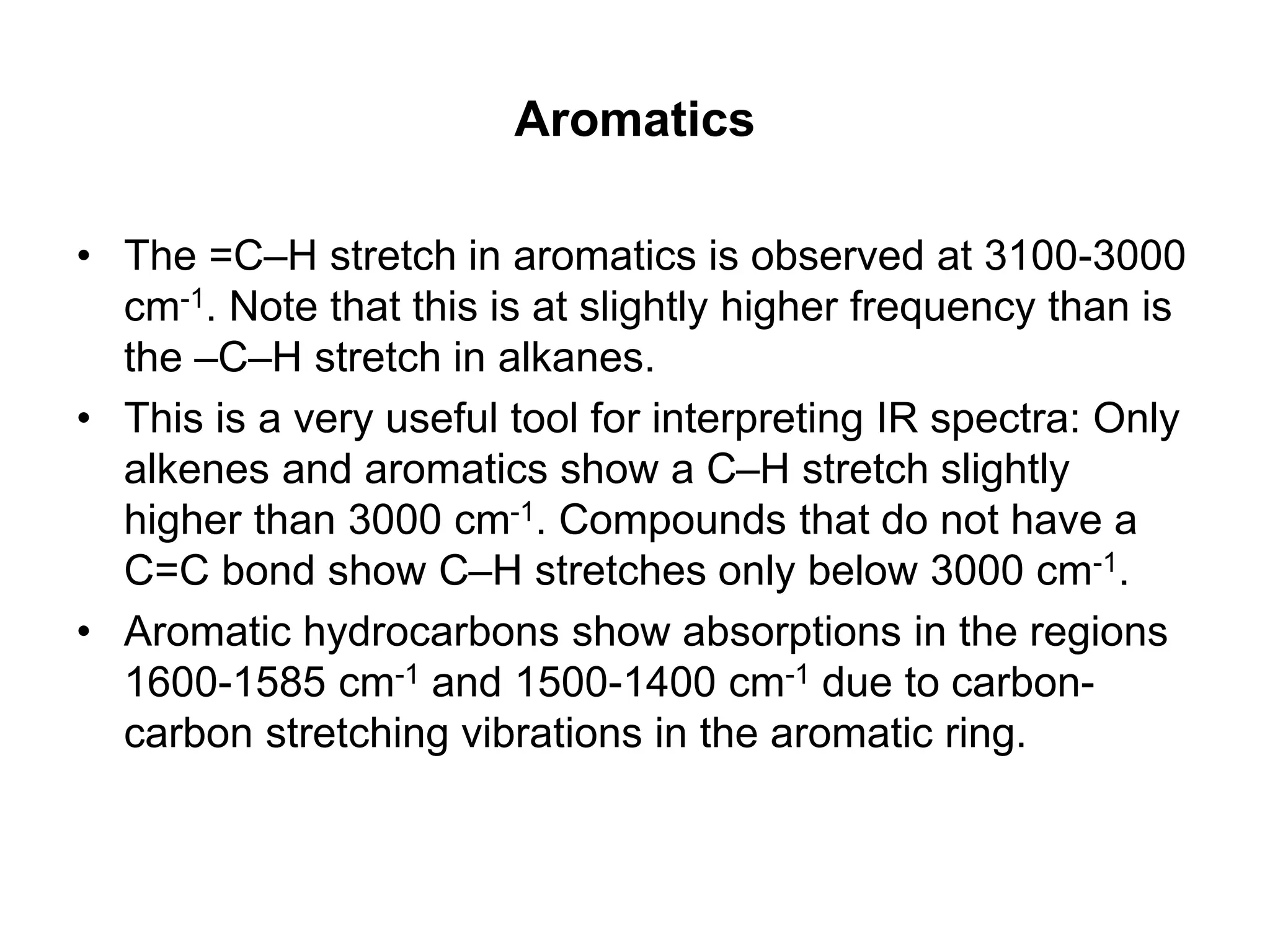 Aromatics
• The =C–H stretch in aromatics is observed at 3100-3000
cm-1. Note that this is at slightly higher frequency than is
the –C–H stretch in alkanes.
• This is a very useful tool for interpreting IR spectra: Only
alkenes and aromatics show a C–H stretch slightly
higher than 3000 cm-1. Compounds that do not have a
C=C bond show C–H stretches only below 3000 cm-1.
• Aromatic hydrocarbons show absorptions in the regions
1600-1585 cm-1 and 1500-1400 cm-1 due to carbon-
carbon stretching vibrations in the aromatic ring.
 