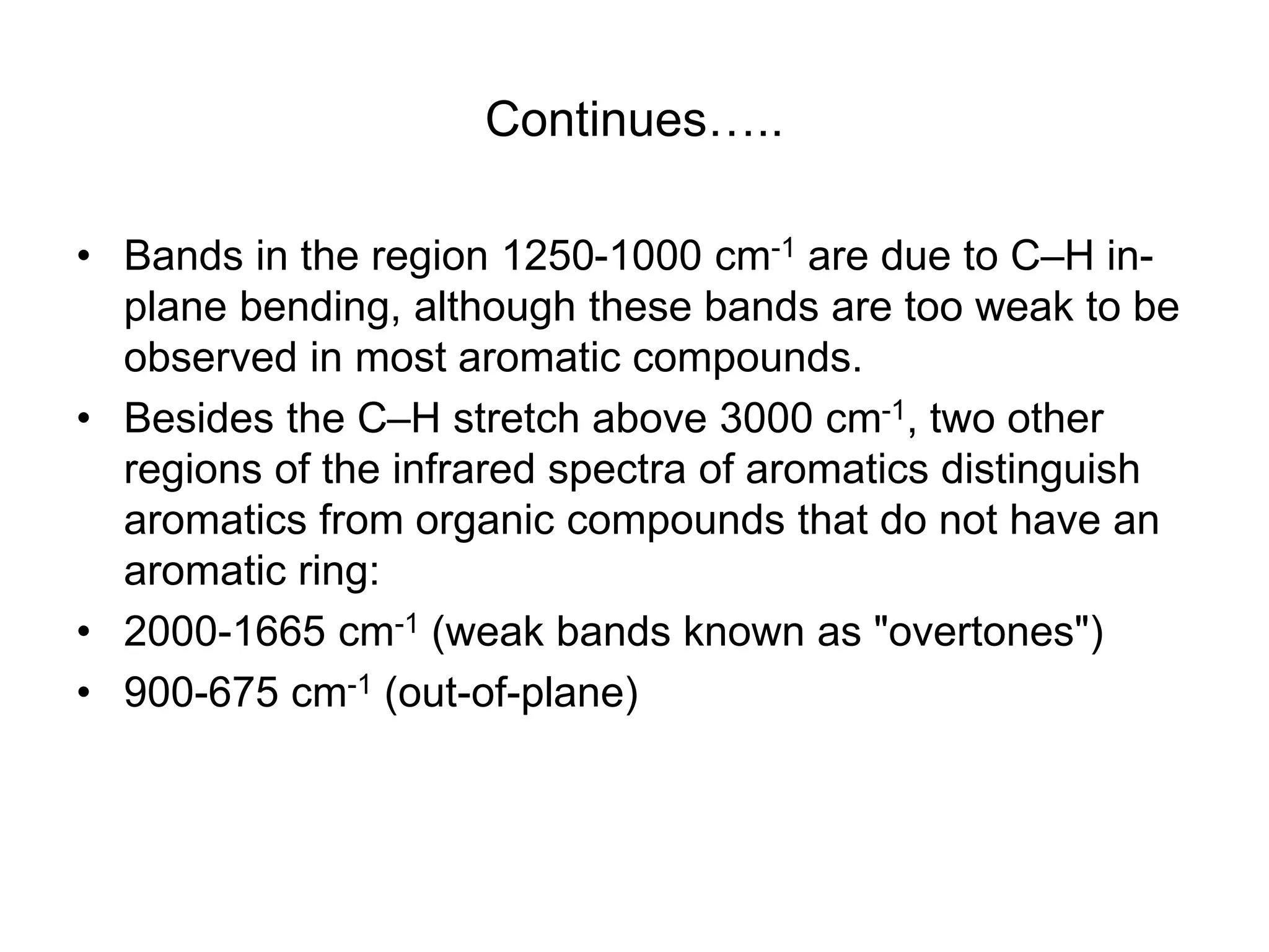 Continues…..
• Bands in the region 1250-1000 cm-1 are due to C–H in-
plane bending, although these bands are too weak to be
observed in most aromatic compounds.
• Besides the C–H stretch above 3000 cm-1, two other
regions of the infrared spectra of aromatics distinguish
aromatics from organic compounds that do not have an
aromatic ring:
• 2000-1665 cm-1 (weak bands known as "overtones")
• 900-675 cm-1 (out-of-plane)
 