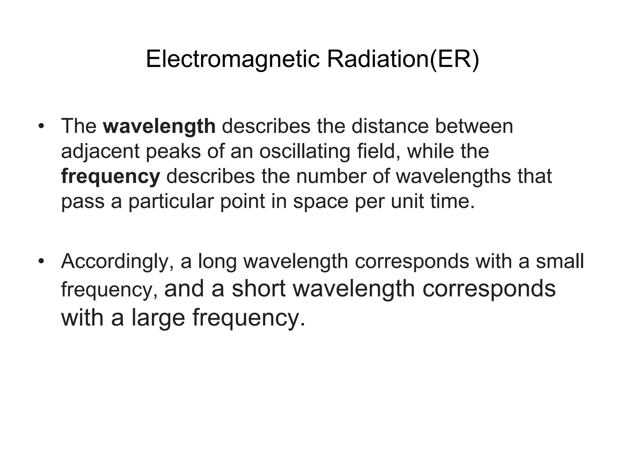 Electromagnetic Radiation(ER)
• The wavelength describes the distance between
adjacent peaks of an oscillating field, while the
frequency describes the number of wavelengths that
pass a particular point in space per unit time.
• Accordingly, a long wavelength corresponds with a small
frequency, and a short wavelength corresponds
with a large frequency.
 