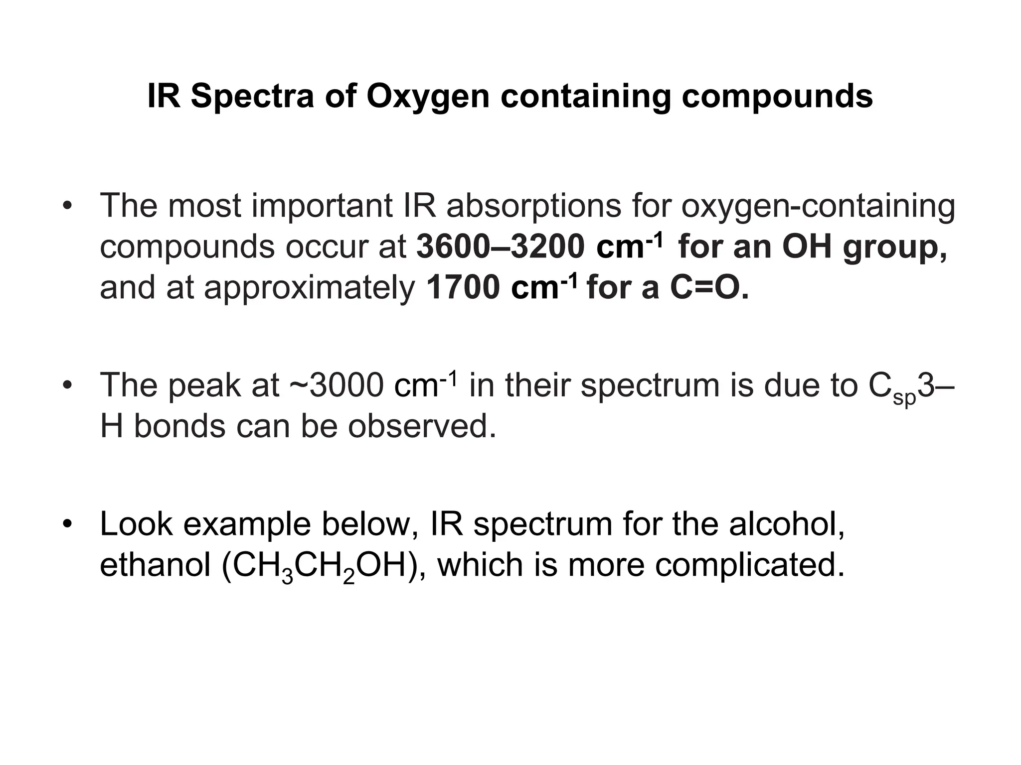 IR Spectra of Oxygen containing compounds
• The most important IR absorptions for oxygen-containing
compounds occur at 3600–3200 cm-1 for an OH group,
and at approximately 1700 cm-1 for a C=O.
• The peak at ~3000 cm-1 in their spectrum is due to Csp3–
H bonds can be observed.
• Look example below, IR spectrum for the alcohol,
ethanol (CH3CH2OH), which is more complicated.
 