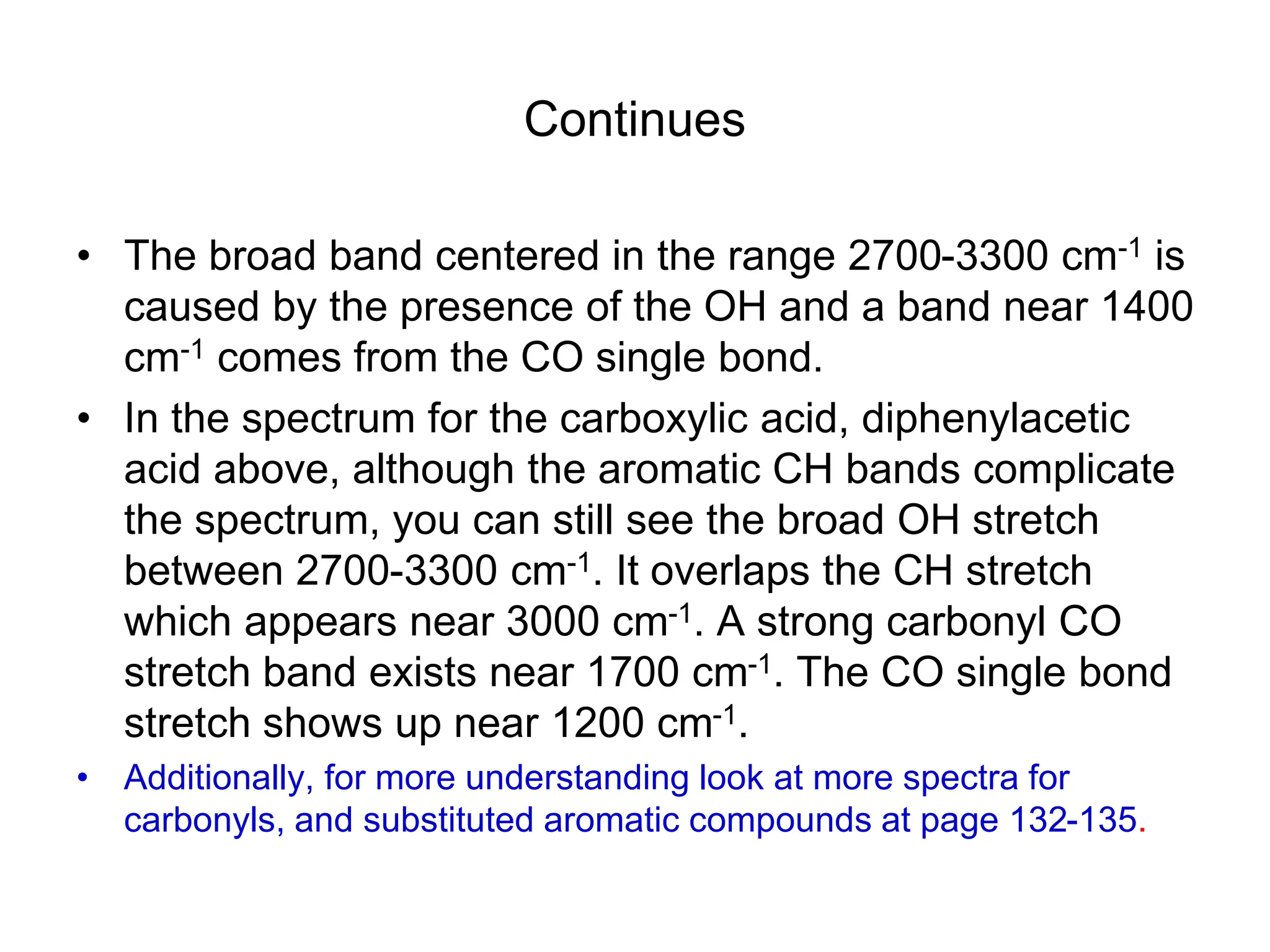 Continues
• The broad band centered in the range 2700-3300 cm-1 is
caused by the presence of the OH and a band near 1400
cm-1 comes from the CO single bond.
• In the spectrum for the carboxylic acid, diphenylacetic
acid above, although the aromatic CH bands complicate
the spectrum, you can still see the broad OH stretch
between 2700-3300 cm-1. It overlaps the CH stretch
which appears near 3000 cm-1. A strong carbonyl CO
stretch band exists near 1700 cm-1. The CO single bond
stretch shows up near 1200 cm-1.
• Additionally, for more understanding look at more spectra for
carbonyls, and substituted aromatic compounds at page 132-135.
 