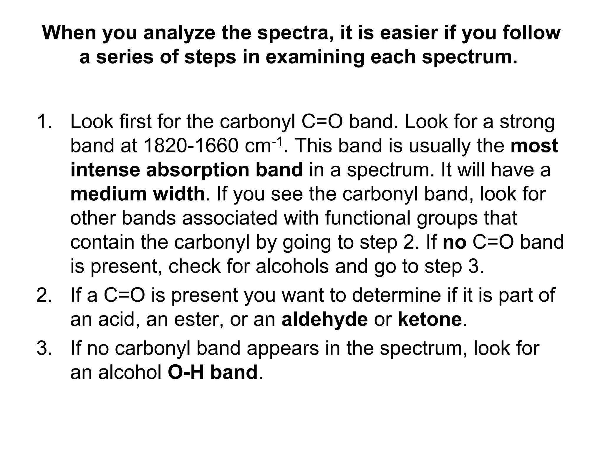 When you analyze the spectra, it is easier if you follow
a series of steps in examining each spectrum.
1. Look first for the carbonyl C=O band. Look for a strong
band at 1820-1660 cm-1. This band is usually the most
intense absorption band in a spectrum. It will have a
medium width. If you see the carbonyl band, look for
other bands associated with functional groups that
contain the carbonyl by going to step 2. If no C=O band
is present, check for alcohols and go to step 3.
2. If a C=O is present you want to determine if it is part of
an acid, an ester, or an aldehyde or ketone.
3. If no carbonyl band appears in the spectrum, look for
an alcohol O-H band.
 