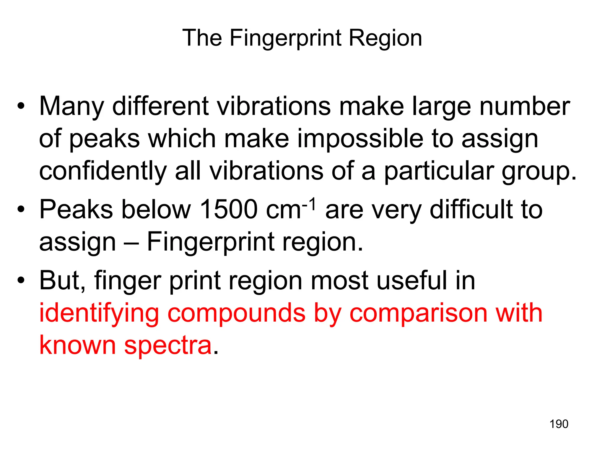 190
The Fingerprint Region
• Many different vibrations make large number
of peaks which make impossible to assign
confidently all vibrations of a particular group.
• Peaks below 1500 cm-1 are very difficult to
assign – Fingerprint region.
• But, finger print region most useful in
identifying compounds by comparison with
known spectra.
 