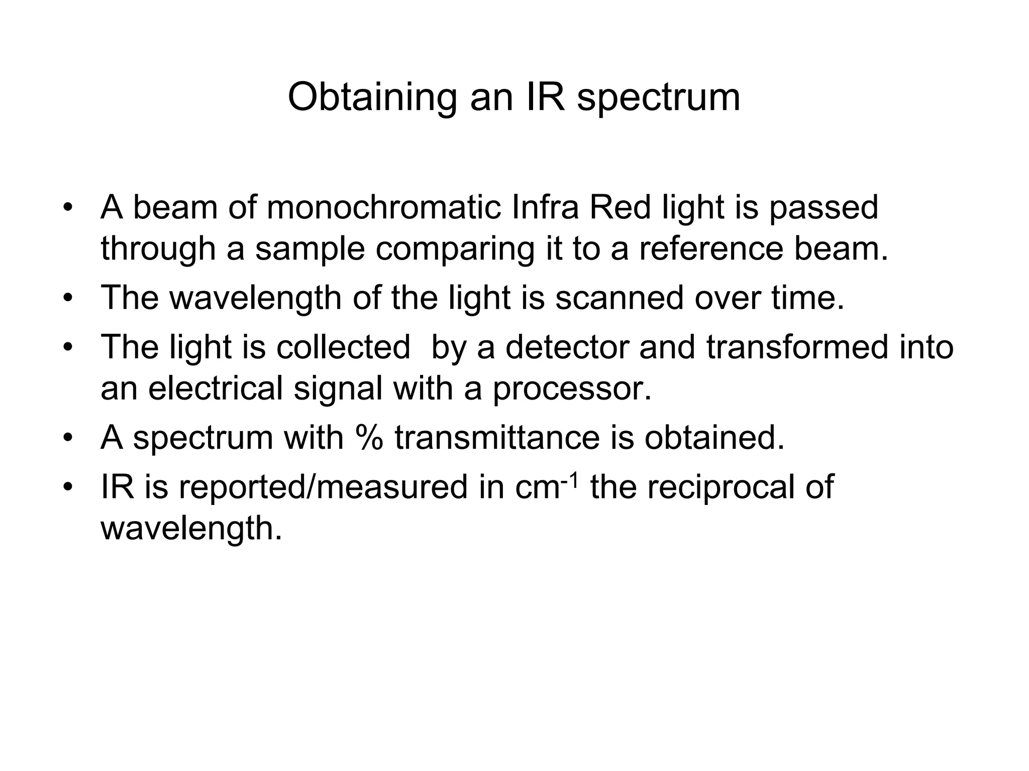 Obtaining an IR spectrum
• A beam of monochromatic Infra Red light is passed
through a sample comparing it to a reference beam.
• The wavelength of the light is scanned over time.
• The light is collected by a detector and transformed into
an electrical signal with a processor.
• A spectrum with % transmittance is obtained.
• IR is reported/measured in cm-1 the reciprocal of
wavelength.
 