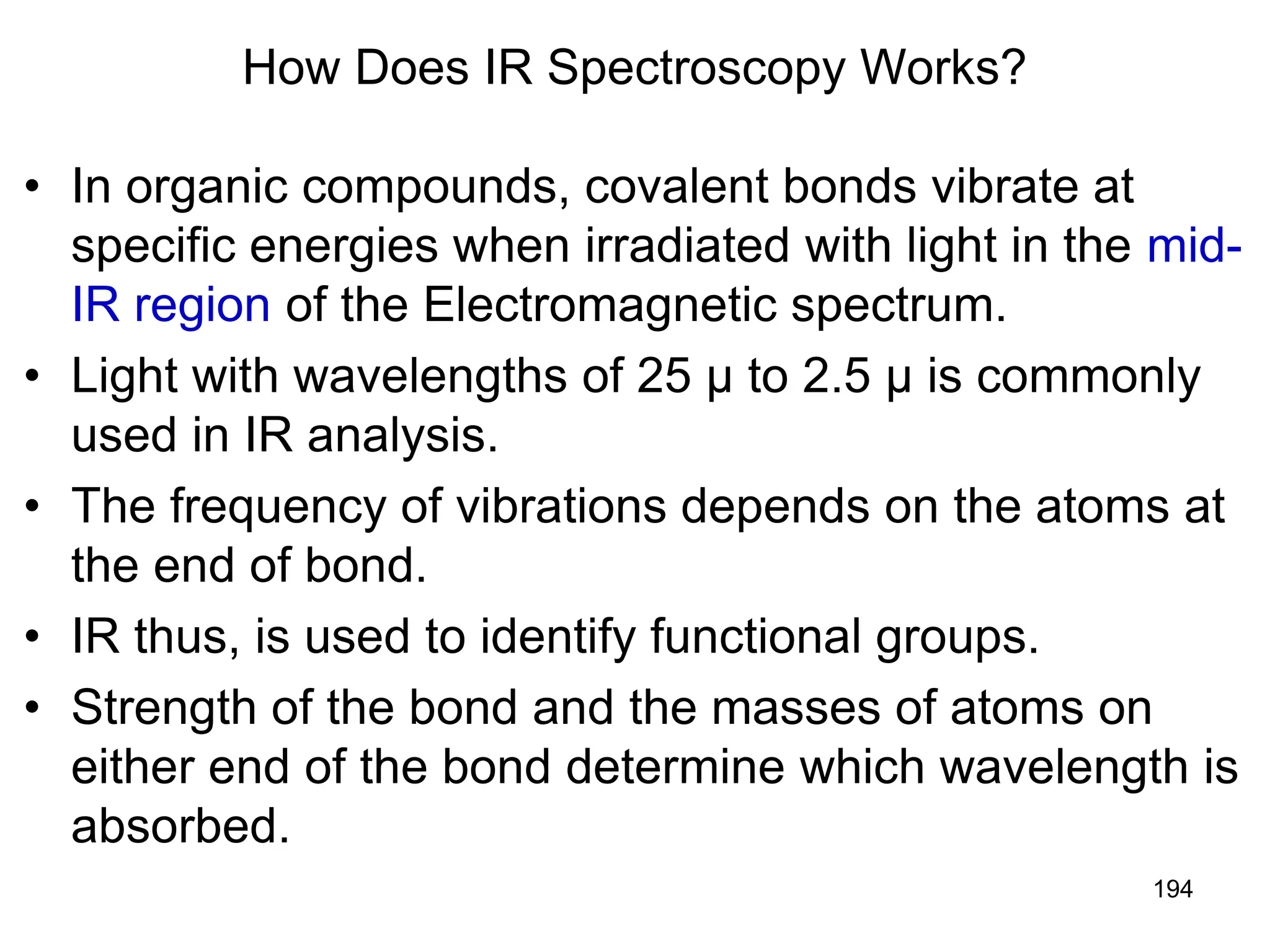 194
How Does IR Spectroscopy Works?
• In organic compounds, covalent bonds vibrate at
specific energies when irradiated with light in the mid-
IR region of the Electromagnetic spectrum.
• Light with wavelengths of 25 µ to 2.5 µ is commonly
used in IR analysis.
• The frequency of vibrations depends on the atoms at
the end of bond.
• IR thus, is used to identify functional groups.
• Strength of the bond and the masses of atoms on
either end of the bond determine which wavelength is
absorbed.
 
