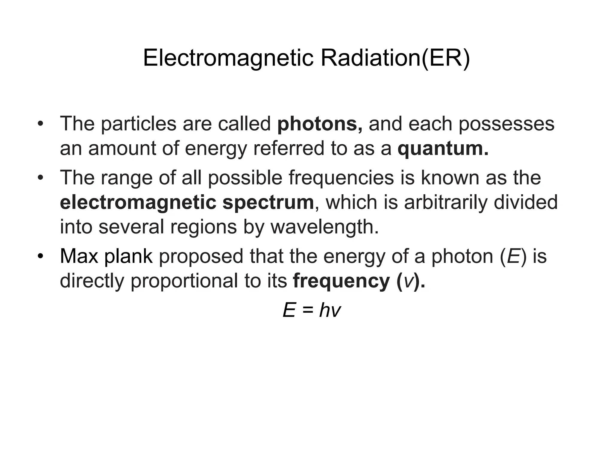 Electromagnetic Radiation(ER)
• The particles are called photons, and each possesses
an amount of energy referred to as a quantum.
• The range of all possible frequencies is known as the
electromagnetic spectrum, which is arbitrarily divided
into several regions by wavelength.
• Max plank proposed that the energy of a photon (E) is
directly proportional to its frequency (ν).
E = hv
 
