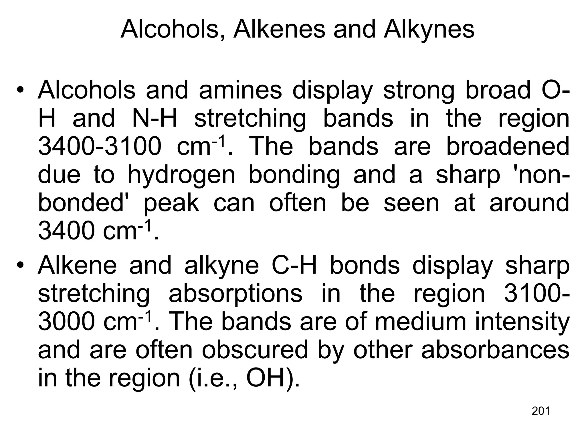 201
Alcohols, Alkenes and Alkynes
• Alcohols and amines display strong broad O-
H and N-H stretching bands in the region
3400-3100 cm-1. The bands are broadened
due to hydrogen bonding and a sharp 'non-
bonded' peak can often be seen at around
3400 cm-1.
• Alkene and alkyne C-H bonds display sharp
stretching absorptions in the region 3100-
3000 cm-1. The bands are of medium intensity
and are often obscured by other absorbances
in the region (i.e., OH).
 