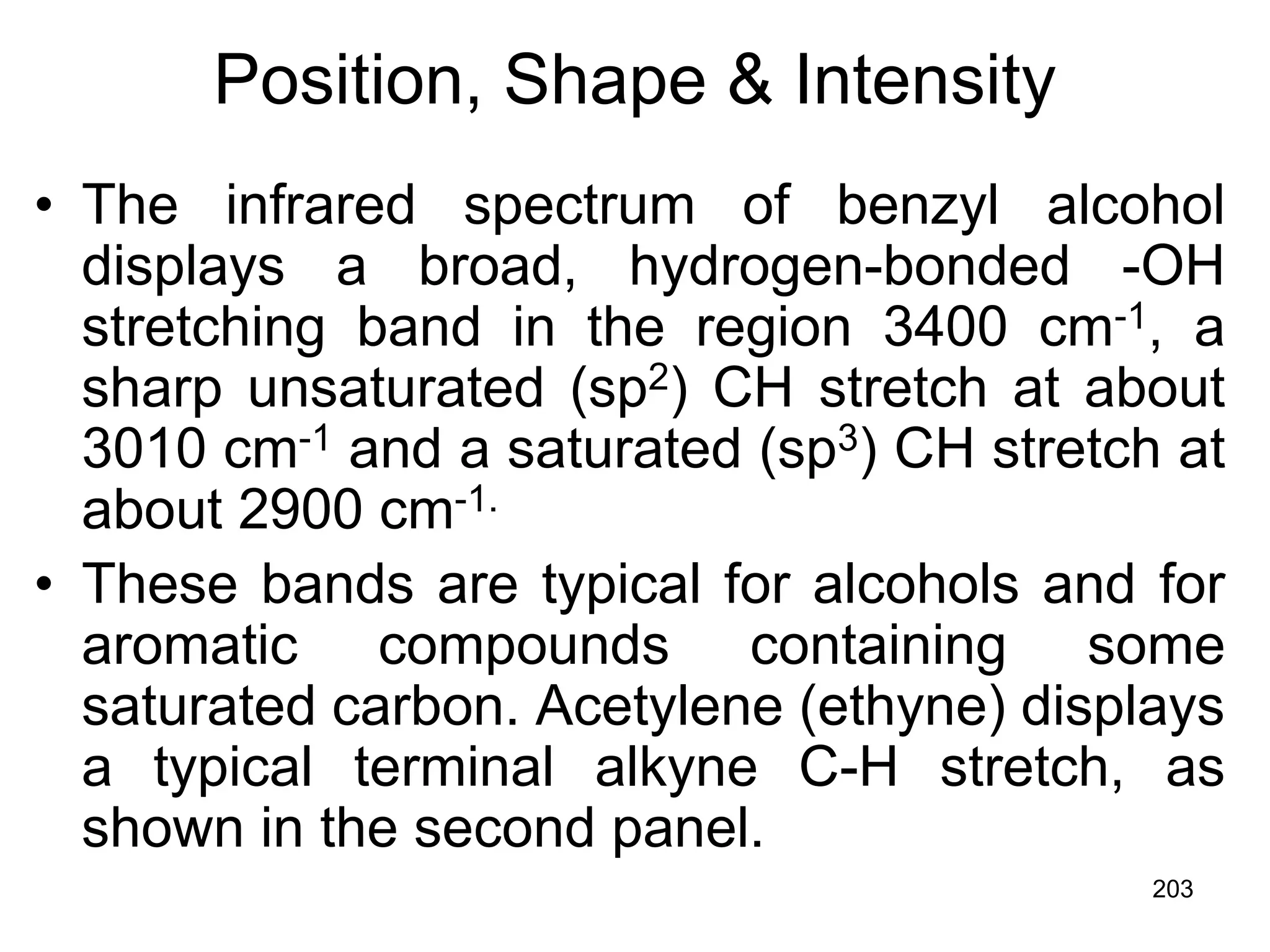203
Position, Shape & Intensity
• The infrared spectrum of benzyl alcohol
displays a broad, hydrogen-bonded -OH
stretching band in the region 3400 cm-1, a
sharp unsaturated (sp2) CH stretch at about
3010 cm-1 and a saturated (sp3) CH stretch at
about 2900 cm-1.
• These bands are typical for alcohols and for
aromatic compounds containing some
saturated carbon. Acetylene (ethyne) displays
a typical terminal alkyne C-H stretch, as
shown in the second panel.
 