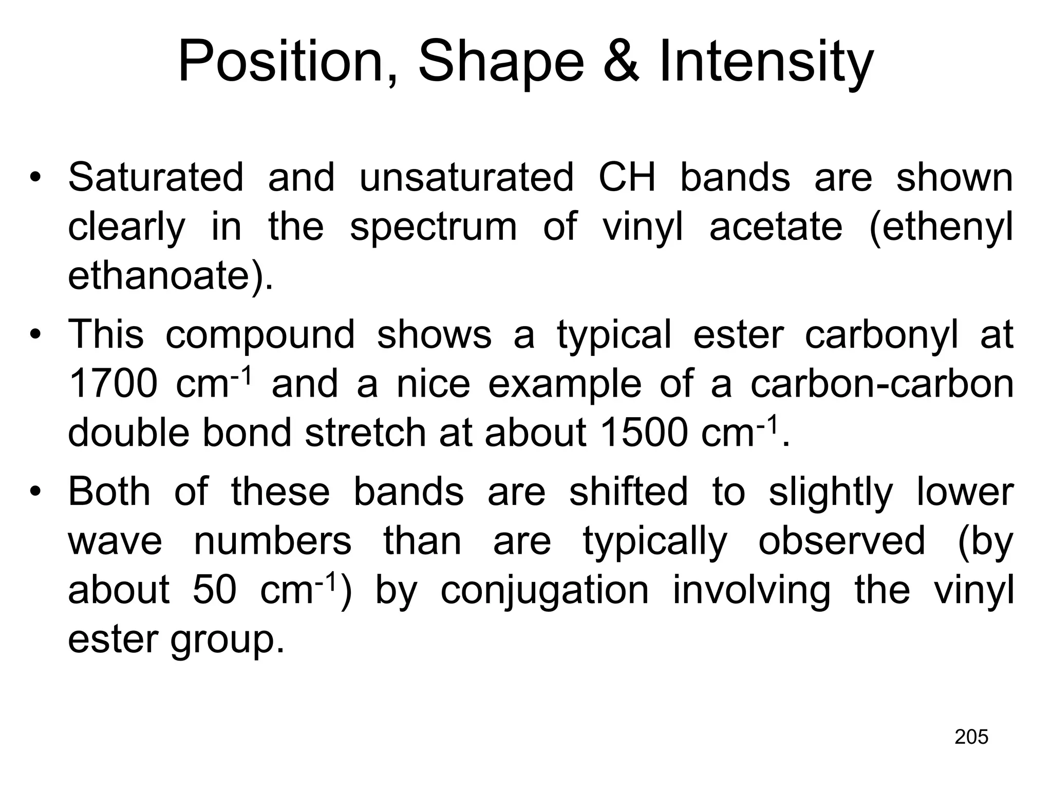205
Position, Shape & Intensity
• Saturated and unsaturated CH bands are shown
clearly in the spectrum of vinyl acetate (ethenyl
ethanoate).
• This compound shows a typical ester carbonyl at
1700 cm-1 and a nice example of a carbon-carbon
double bond stretch at about 1500 cm-1.
• Both of these bands are shifted to slightly lower
wave numbers than are typically observed (by
about 50 cm-1) by conjugation involving the vinyl
ester group.
 
