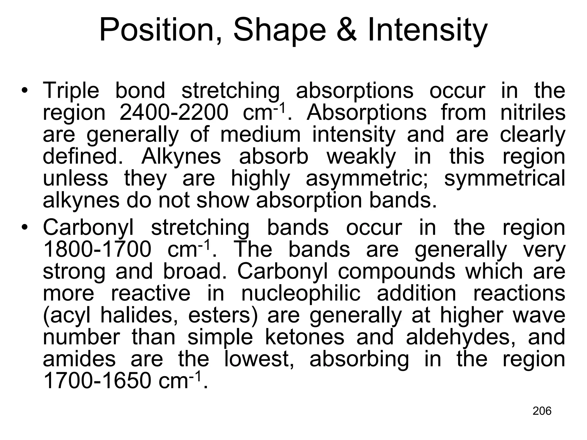 206
Position, Shape & Intensity
• Triple bond stretching absorptions occur in the
region 2400-2200 cm-1. Absorptions from nitriles
are generally of medium intensity and are clearly
defined. Alkynes absorb weakly in this region
unless they are highly asymmetric; symmetrical
alkynes do not show absorption bands.
• Carbonyl stretching bands occur in the region
1800-1700 cm-1. The bands are generally very
strong and broad. Carbonyl compounds which are
more reactive in nucleophilic addition reactions
(acyl halides, esters) are generally at higher wave
number than simple ketones and aldehydes, and
amides are the lowest, absorbing in the region
1700-1650 cm-1.
 