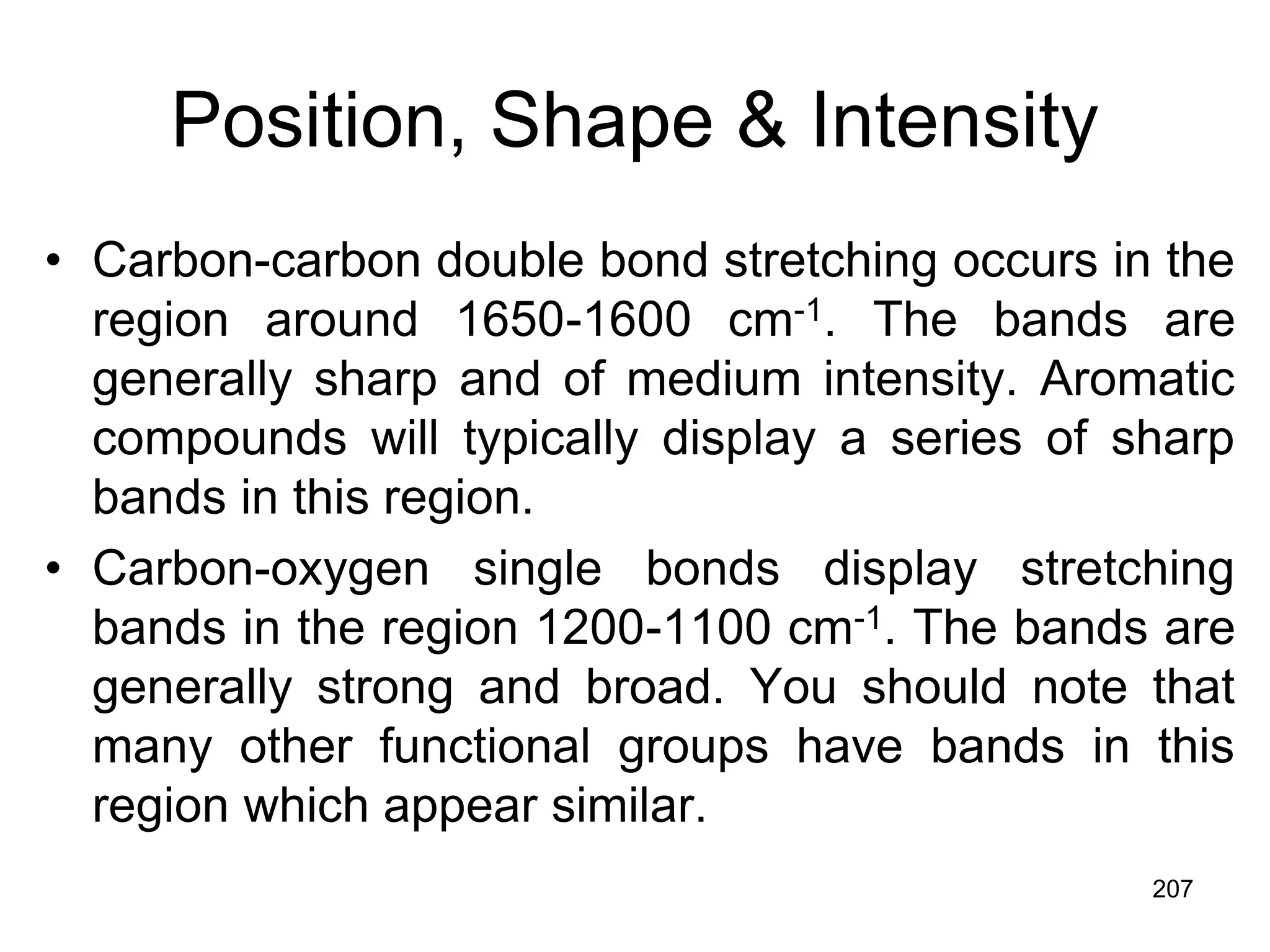 207
Position, Shape & Intensity
• Carbon-carbon double bond stretching occurs in the
region around 1650-1600 cm-1. The bands are
generally sharp and of medium intensity. Aromatic
compounds will typically display a series of sharp
bands in this region.
• Carbon-oxygen single bonds display stretching
bands in the region 1200-1100 cm-1. The bands are
generally strong and broad. You should note that
many other functional groups have bands in this
region which appear similar.
 