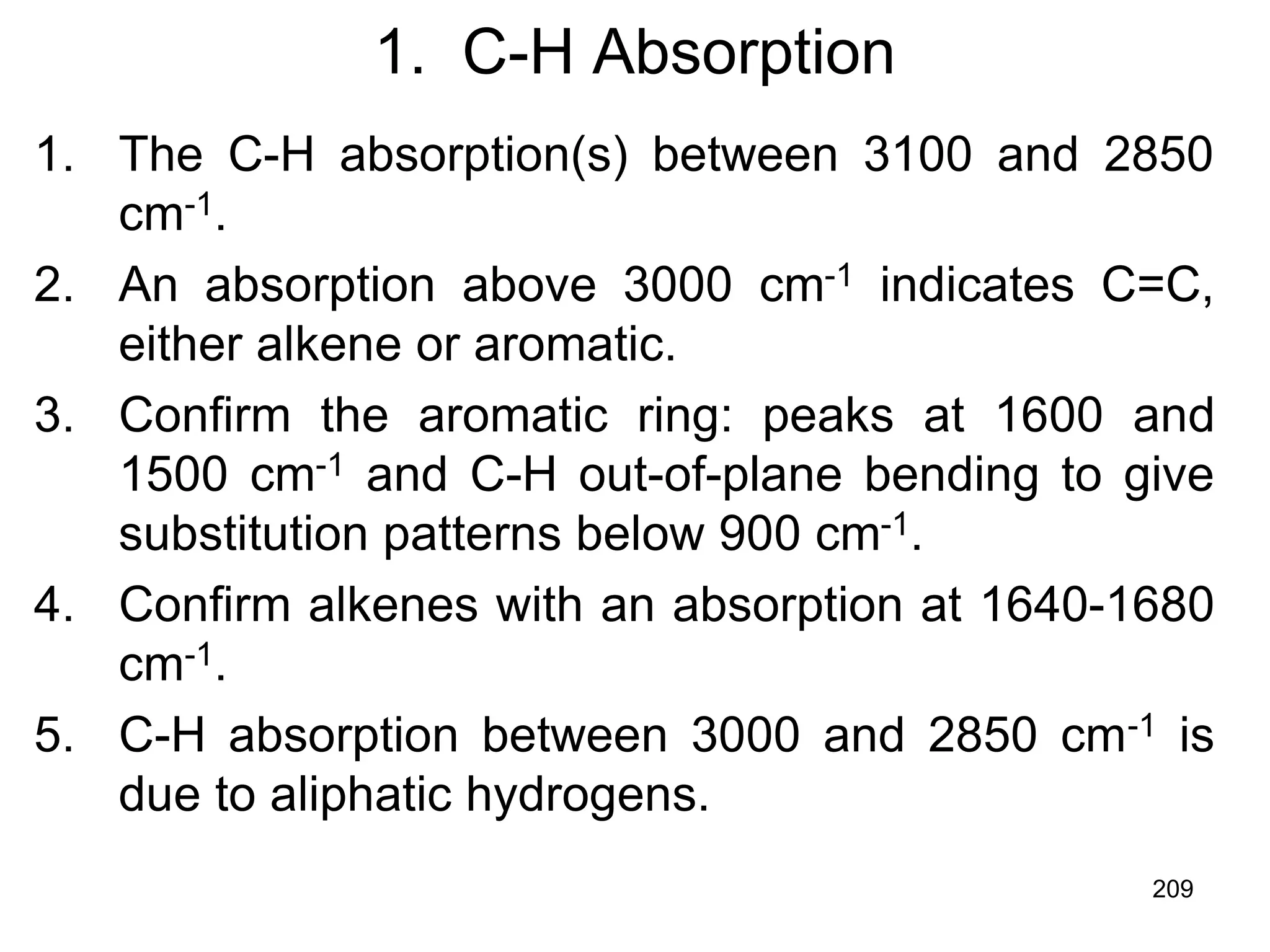209
1. C-H Absorption
1. The C-H absorption(s) between 3100 and 2850
cm-1.
2. An absorption above 3000 cm-1 indicates C=C,
either alkene or aromatic.
3. Confirm the aromatic ring: peaks at 1600 and
1500 cm-1 and C-H out-of-plane bending to give
substitution patterns below 900 cm-1.
4. Confirm alkenes with an absorption at 1640-1680
cm-1.
5. C-H absorption between 3000 and 2850 cm-1 is
due to aliphatic hydrogens.
 