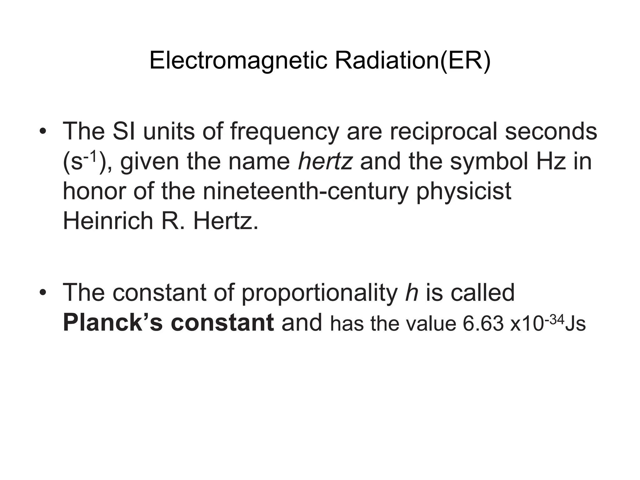 Electromagnetic Radiation(ER)
• The SI units of frequency are reciprocal seconds
(s-1), given the name hertz and the symbol Hz in
honor of the nineteenth-century physicist
Heinrich R. Hertz.
• The constant of proportionality h is called
Planck’s constant and has the value 6.63 x10-34Js
 