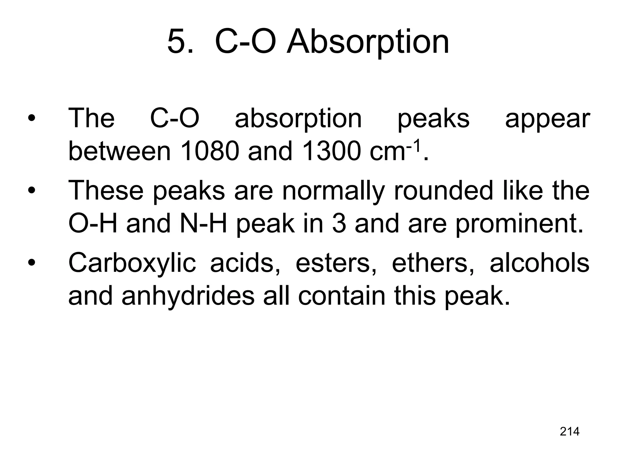 214
5. C-O Absorption
• The C-O absorption peaks appear
between 1080 and 1300 cm-1.
• These peaks are normally rounded like the
O-H and N-H peak in 3 and are prominent.
• Carboxylic acids, esters, ethers, alcohols
and anhydrides all contain this peak.
 