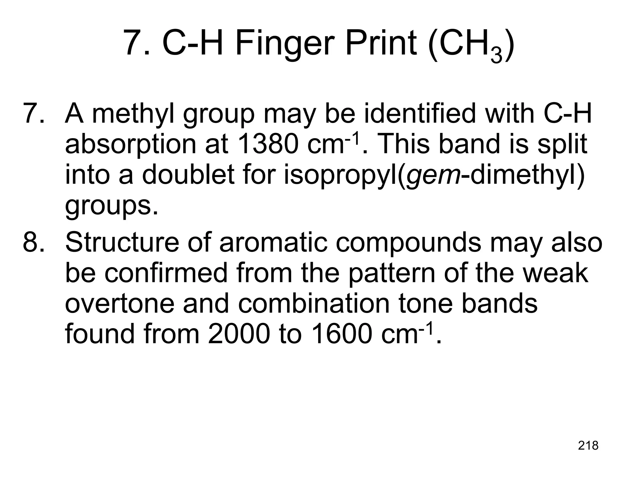 218
7. C-H Finger Print (CH3)
7. A methyl group may be identified with C-H
absorption at 1380 cm-1. This band is split
into a doublet for isopropyl(gem-dimethyl)
groups.
8. Structure of aromatic compounds may also
be confirmed from the pattern of the weak
overtone and combination tone bands
found from 2000 to 1600 cm-1.
 